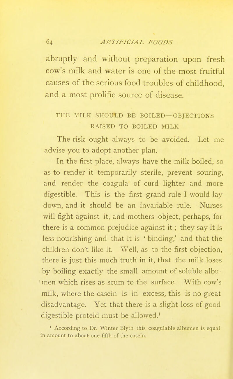 abruptly and without preparation upon fresh cow's milk and water is one of the most fruitful causes of the serious food troubles of childhood, and a most prolific source of disease. THE MILK SHOULD BE BOILED—OBJECTIONS RAISED TO BOILED MILK The risk ought always to be avoided. Let me advise you to adopt another plan. In the first place, always have the milk boiled, so as to render it temporarily sterile, prevent souring, and render the coagula of curd lighter and more digestible. This is the first grand rule I would lay down, and it should be an invariable rule. Nurses will fight against it, and mothers object, perhaps, for there is a common prejudice against it; they say it is less nourishing and that it is ' binding,' and that the children don't like it. Well, as to the first objection, there is just this much truth in it, that the milk loses by boiling exactly the small amount of soluble albu- men which rises as scum to the surface. With cow's milk, where the casein is in excess, this is no great disadvantage. Yet that there is a slight loss of good digestible proteid must be allowed.' ' According to Dr. Winter Blyth this coagulable albumen is equal in amount to alxsut one-fifth of the casein.