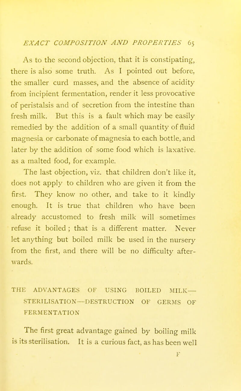 As to the second objection, that it is constipating, there is also some truth. As I pointed out before, the smaller curd masses, and the absence of acidity from incipient fermentation, render it less provocative of peristalsis and of secretion from the intestine than fresh milk. But this is a fault which may be easily remedied by the addition of a small quantity of fluid magnesia or carbonate of magnesia to each bottle, and later by the addition of some food which is laxative, as a malted food, for example. The last objection, viz. that children don't like it,, does not apply to children who are given it from the first. They know no other, and take to it kindly enough. It is true that children who have been already accustomed to fresh milk will sometimes refuse it boiled ; that is a different matter. Never let anything but boiled milk be used in the nursery from the first, and there will be no difficulty after- wards. THE ADVANTAGES OF USING BOILED MILK— STERILISATION—DESTRUCTION OF GERMS OF FERMENTATION The first great advantage gained by boiling milk is its sterilisation. It is a curious fact, as has been well F