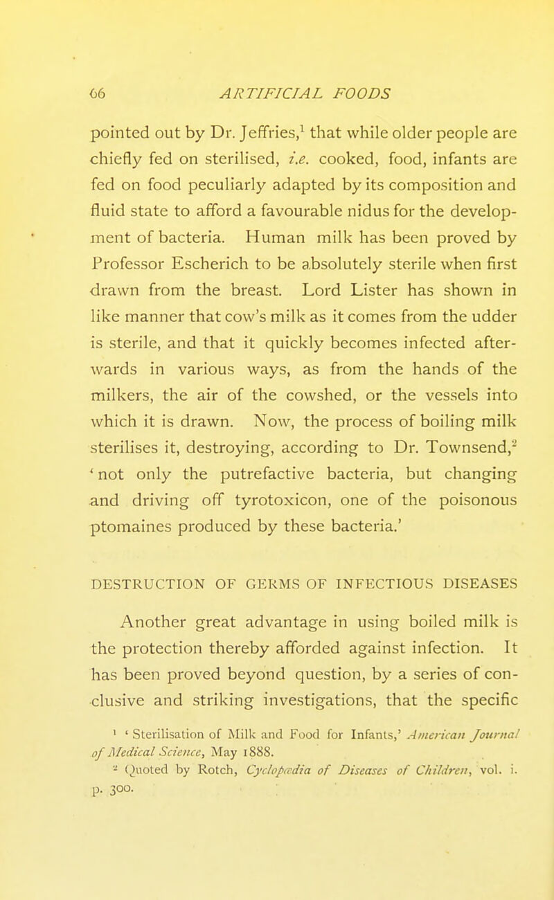 pointed out by Dr. Jeffries/ that while older people are chiefly fed on sterilised, i.e. cooked, food, infants are fed on food peculiarly adapted by its composition and fluid state to afford a favourable nidus for the develop- ment of bacteria. Human milk has been proved by Professor Escherich to be absolutely sterile vi^hen first drawn from the breast. Lord Lister has shown in like manner that cow's milk as it comes from the udder is sterile, and that it quickly becomes infected after- wards in various ways, as from the hands of the milkers, the air of the cowshed, or the vessels into which it is drawn. Now, the process of boiling milk sterilises it, destroying, according to Dr. Townsend,^ ' not only the putrefactive bacteria, but changing and driving off tyrotoxicon, one of the poisonous ptomaines produced by these bacteria.' DESTRUCTION OF GERMS OF INFECTIOUS DISEASES Another great advantage in using boiled milk is the protection thereby afforded against infection. It has been proved beyond question, by a series of con- clusive and striking investigations, that the specific ' ' Sterilisation of Milk and Food for Infants,' American Journal of Medical Science, May 1888. '•' (,)uoted by Rotch, Cyclopccdia of Diseases of Children, vol. i. p- 300.