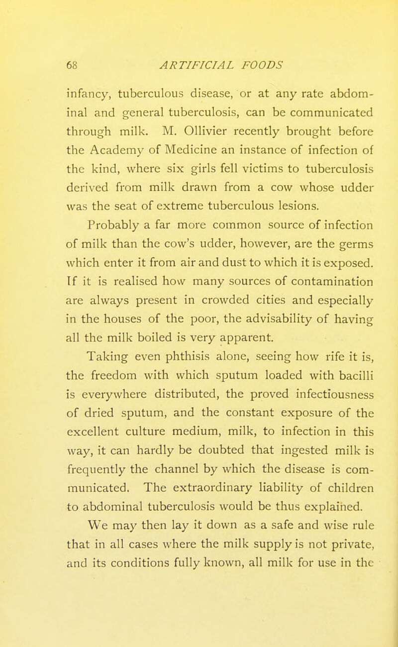 infancy, tuberculous disease, or at any rate abdom- inal and general tuberculosis, can be communicated through milk. M. Ollivier recently brought before the Academy of Medicine an instance of infection of the kind, where six girls fell victims to tuberculosis derived from milk drawn from a cow whose udder was the seat of extreme tuberculous lesions. Probably a far more common source of infection of milk than the cow's udder, however, are the germs which enter it from air and dust to which it is exposed. If it is realised how many sources of contamination are always present in crowded cities and especially in the houses of the poor, the advisability of having all the milk boiled is very apparent. Taking even phthisis alone, seeing how rife it is, the freedom with which sputum loaded with bacilli is everywhere distributed, the proved infectiousness of dried sputum, and the constant exposure of the excellent culture medium, milk, to infection in this way, it can hardly be doubted that ingested milk is frequently the channel by which the disease is com- municated. The extraordinary liability of children to abdominal tuberculosis would be thus explained. We may then lay it down as a safe and wise rule that in all cases where the milk supply is not private, and its conditions fully known, all milk for use in the