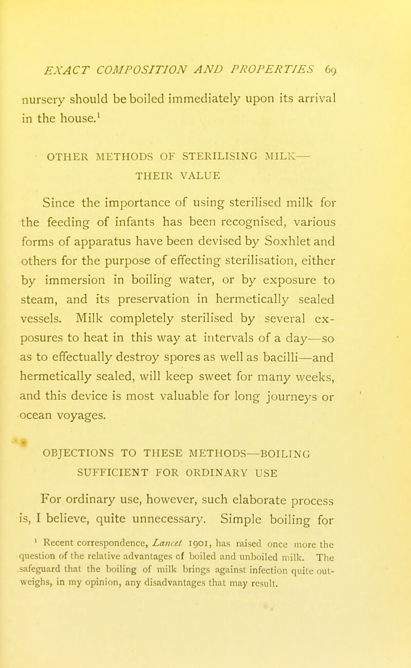 nursery should be boiled immediately upon its arrival in the house.' • OTHER METHODS OF STERILISING MILK— THEIR VALUE Since the importance of using sterilised milk for the feeding of infants has been recognised, various forms of apparatus have been devised by Soxhlet and others for the purpose of effecting sterilisation, either by immersion in boiling water, or by exposure to steam, and its preservation in hermetically sealed vessels. Milk completely sterilised by several ex- posures to heat in this way at intervals of a day—so as to effectually destroy spores as well as bacilli—and hermetically sealed, will keep sweet for many weeks, and this device is most valuable for long journeys or ocean voyages. OBJECTIONS TO THESE METHODS—BOILING SUFFICIENT FOR ORDINARY USE For ordinary use, however, such elaborate process is, I believe, quite unnecessary. Simple boiling for ' Recent correspondence, Za«ftf/ 1901, has raised once more the question of the relative advantages of boiled and unboiled milk. The safeguard that the boiling of milk brings against infection quite out- weighs, in my opinion, any disadvantages that may result.