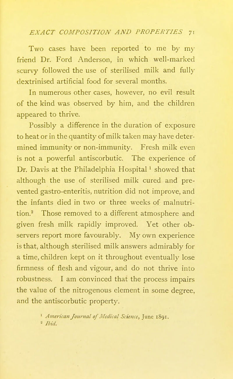 Two cases have been reported to me by mj- friend Dr. Ford Anderson, in which well-marked scurvy followed the use of sterilised milk and fully dextrinised artificial food for several months. In numerous other cases, however, no evil result of the kind was observed by him, and the children appeared to thrive. Possibly a difference in the duration of exposure to heat or in the quantity of milk taken may have deter- mined immunity or non-immunity. Fresh milk even is not a powerful antiscorbutic. The experience of Dr. Davis at the Philadelphia Hospital ' showed that although the use of sterilised milk cured and pre- vented gastro-enteritis, nutrition did not improve, and the infants died in two or three weeks of malnutri- tion.^ Those removed to a different atmosphere and given fresh milk rapidly improved. Yet other ob- servers report more favourably. My own experience is that, although sterilised milk answers admirably for a time, children kept on it throughout eventually lose firmness of flesh and vigour, and do not thrive into robustness. I am convinced that the process impairs the value of the nitrogenous element in some degree, and the antiscorbutic property. ' American Journal of Medical Science, June 1891. Ibid.