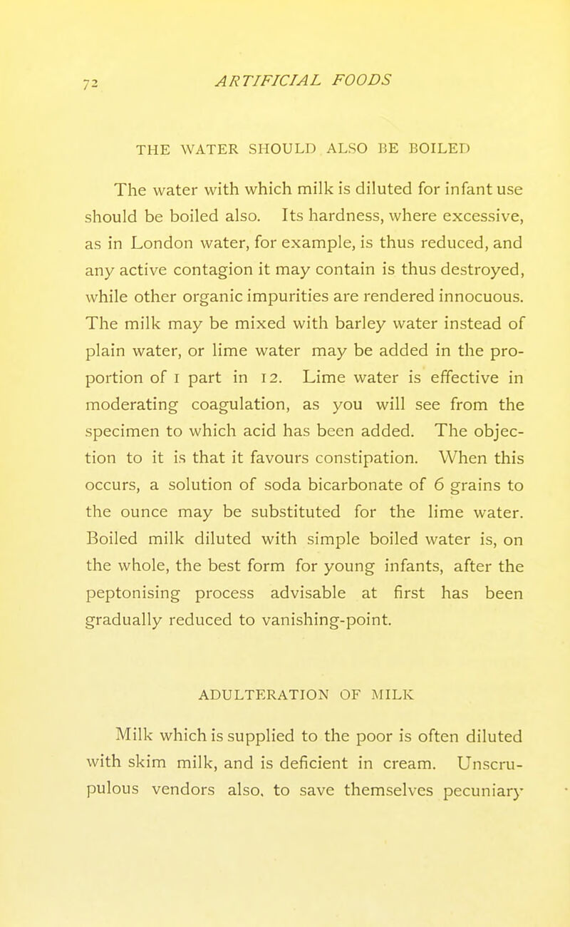 THE WATER SHOULD ALSO BE BOILED The water with which milk is diluted for infant use should be boiled also. Its hardness, where excessive, as in London water, for example, is thus reduced, and any active contagion it may contain is thus destroyed, while other organic impurities are rendered innocuous. The milk may be mixed with barley water instead of plain water, or lime water may be added in the pro- portion of I part in 12. Lime water is effective in moderating coagulation, as you will see from the specimen to which acid has been added. The objec- tion to it is that it favours constipation. When this occurs, a solution of soda bicarbonate of 6 grains to the ounce may be substituted for the lime water. Boiled milk diluted with simple boiled water is, on the whole, the best form for young infants, after the peptonising process advisable at first has been gradually reduced to vanishing-point. ADULTERATION OF MILK Milk which is supplied to the poor is often diluted with skim milk, and is deficient in cream. Unscru- pulous vendors also, to save themselves pecuniary