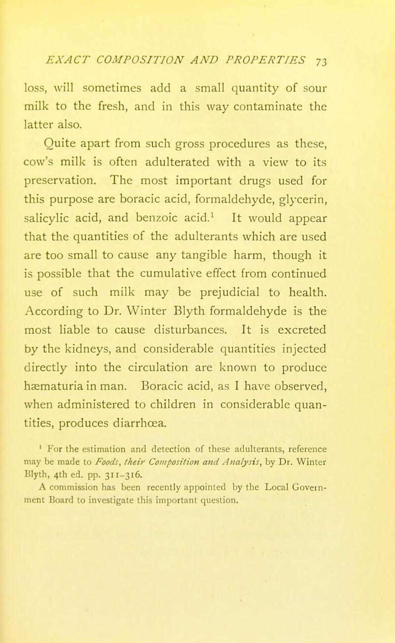 loss, will sometimes add a small quantity of sour milk to the fresh, and in this way contaminate the latter also. Quite apart from such gross procedures as these, cow's milk is often adulterated with a view to its preservation. The most important drugs used for this purpose are boracic acid, formaldehyde, glycerin, salicylic acid, and benzoic acid.^ It would appear that the quantities of the adulterants which are used are too small to cause any tangible harm, though it is possible that the cumulative effect from continued use of such milk may be prejudicial to health. According to Dr. Winter Blyth formaldehyde is the most liable to cause disturbances. It is excreted by the kidneys, and considerable quantities injected directly into the circulation are known to produce haematuria in man. Boracic acid, as I have observed, when administered to children in considerable quan- tities, produces diarrhoea. ' For the estimation and detection of these adulterants, reference may be made to Foods, their Composition and Analysis, by Dr. Winter Blyth, 4th ed. pp. 311-316. A commission has been recently appointed by the Local Govern- ment Board to investigate this important question.