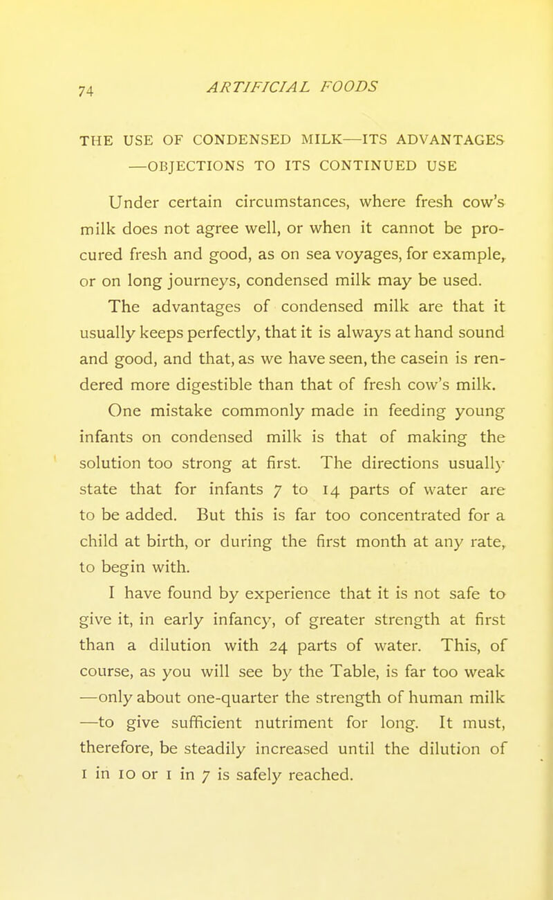 THE USE OF CONDENSED MILK—ITS ADVANTAGES —OBJECTIONS TO ITS CONTINUED USE Under certain circumstances, where fresh cow's milk does not agree well, or when it cannot be pro- cured fresh and good, as on sea voyages, for example, or on long journeys, condensed milk may be used. The advantages of condensed milk are that it usually keeps perfectly, that it is always at hand sound and good, and that, as we have seen, the casein is ren- dered more digestible than that of fresh cow's milk. One mistake commonly made in feeding young infants on condensed milk is that of making the solution too strong at first. The directions usually state that for infants 7 to 14 parts of water are to be added. But this is far too concentrated for a child at birth, or during the first month at any rate, to begin with. I have found by experience that it is not safe to give it, in early infancy, of greater strength at first than a dilution with 24 parts of water. This, of course, as you will see by the Table, is far too weak —only about one-quarter the strength of human milk —to give sufficient nutriment for long. It must, therefore, be steadily increased until the dilution of I in 10 or I in 7 is safely reached.