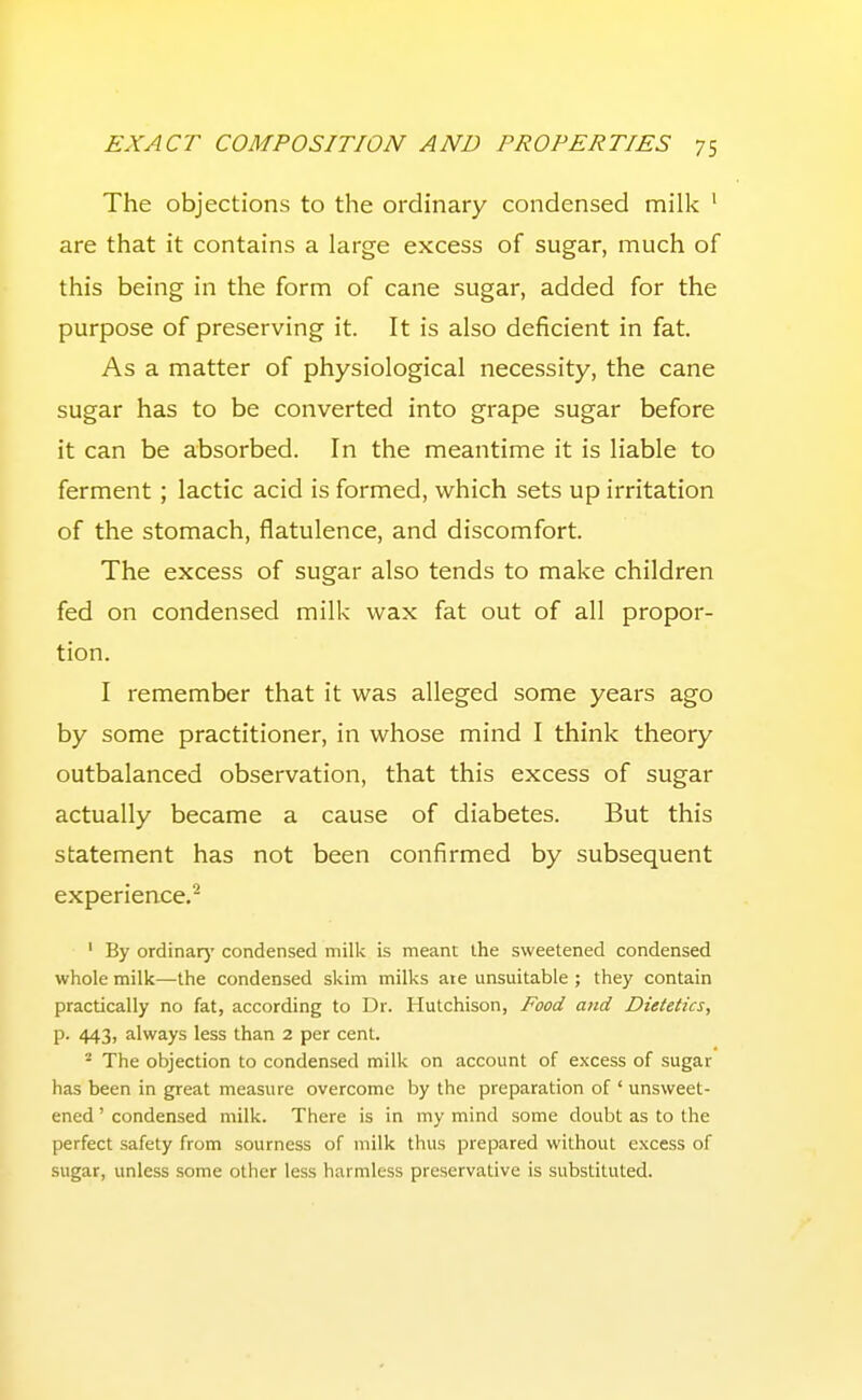 The objections to the ordinary condensed milk ' are that it contains a large excess of sugar, much of this being in the form of cane sugar, added for the purpose of preserving it. It is also deficient in fat. As a matter of physiological necessity, the cane sugar has to be converted into grape sugar before it can be absorbed. In the meantime it is liable to ferment; lactic acid is formed, which sets up irritation of the stomach, flatulence, and discomfort. The excess of sugar also tends to make children fed on condensed milk wax fat out of all propor- tion. I remember that it was alleged some years ago by some practitioner, in whose mind I think theory outbalanced observation, that this excess of sugar actually became a cause of diabetes. But this statement has not been confirmed by subsequent experience.^ ' By ordinarj' condensed milk is meant the sweetened condensed whole milk—the condensed skim milks aie unsuitable ; they contain practically no fat, according to Dr. Hutchison, Food and Dietetics, p. 443, always less than 2 per cent. The objection to condensed milk on account of excess of sugar has been in great measure overcome by the preparation of ' unsweet- ened ' condensed milk. There is in my mind some doubt as to the perfect safety from sourness of milk thus prepared without excess of sugar, unless some other less harmless preservative is substituted.