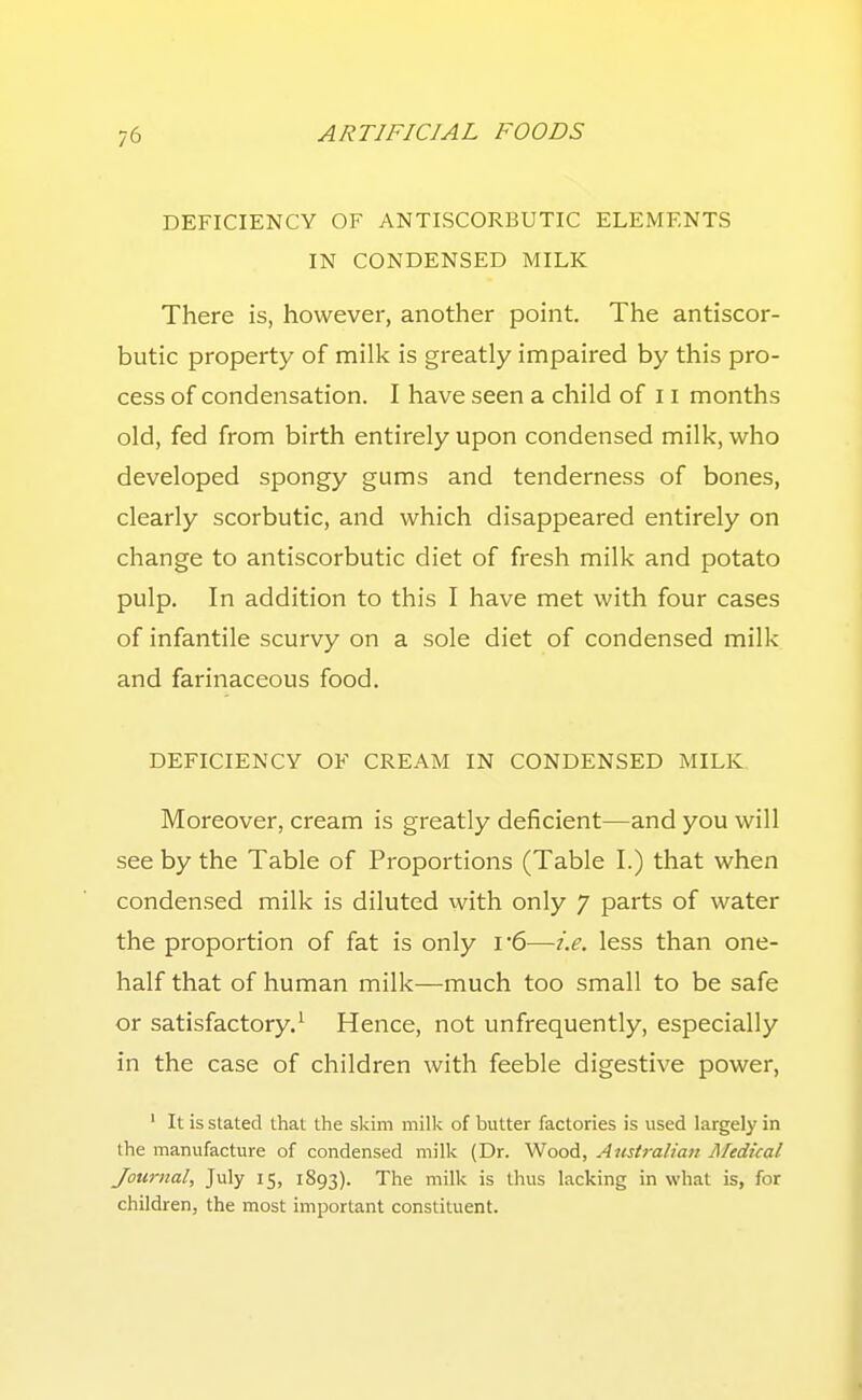 DEFICIENCY OF ANTISCORBUTIC ELEMENTS IN CONDENSED MILK There is, however, another point. The antiscor- butic property of milk is greatly impaired by this pro- cess of condensation. I have seen a child of 11 months old, fed from birth entirely upon condensed milk, who developed spongy gums and tenderness of bones, clearly scorbutic, and which disappeared entirely on change to antiscorbutic diet of fresh milk and potato pulp. In addition to this I have met with four cases of infantile scurvy on a sole diet of condensed milk and farinaceous food. DEFICIENCY OF CREAM IN CONDENSED MILK. Moreover, cream is greatly deficient—and you will see by the Table of Proportions (Table I.) that when condensed milk is diluted with only 7 parts of water the proportion of fat is only i 6—i.e. less than one- half that of human milk—much too small to be safe or satisfactory.' Hence, not unfrequently, especially in the case of children with feeble digestive power, ' It is stated that the skim milk of butter factories is used largely in the manufacture of condensed milk (Dr. Wood, Australian Medical Journal, July 15, 1893). The milk is thus lacking in what is, for children, the most important constituent.