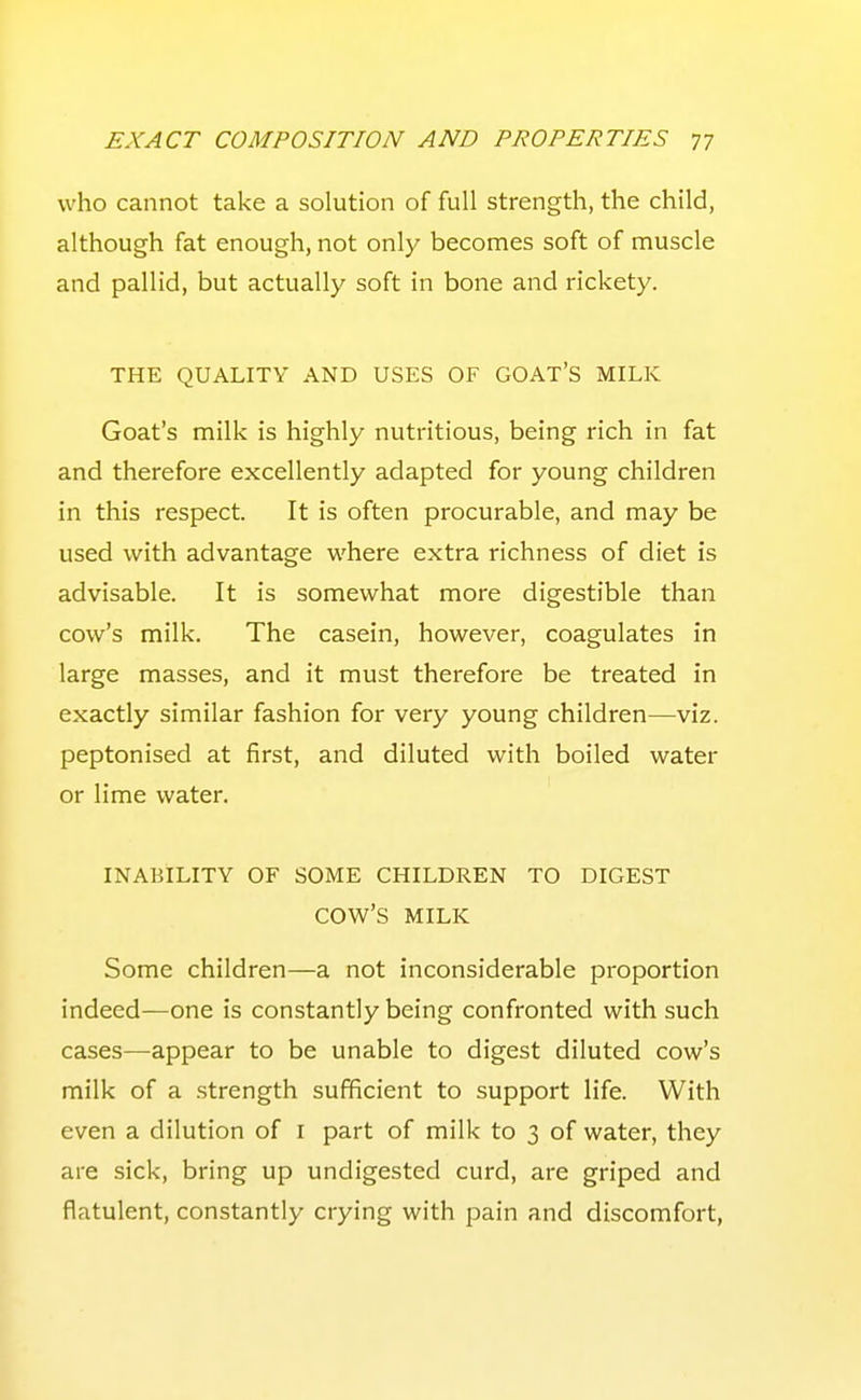 who cannot take a solution of full strength, the child, although fat enough, not only becomes soft of muscle and pallid, but actually soft in bone and rickety. THE QUALITY AND USES OF GOAT'S MILK Goat's milk is highly nutritious, being rich in fat and therefore excellently adapted for young children in this respect. It is often procurable, and may be used with advantage where extra richness of diet is advisable. It is somewhat more digestible than cow's milk. The casein, however, coagulates in large masses, and it must therefore be treated in exactly similar fashion for very young children—viz. peptonised at first, and diluted with boiled water or lime water. INABILITY OF SOME CHILDREN TO DIGEST cow's MILK Some children—a not inconsiderable proportion indeed—one is constantly being confronted with such cases—appear to be unable to digest diluted cow's milk of a strength sufficient to support life. With even a dilution of i part of milk to 3 of water, they are sick, bring up undigested curd, are griped and flatulent, constantly crying with pain and discomfort.