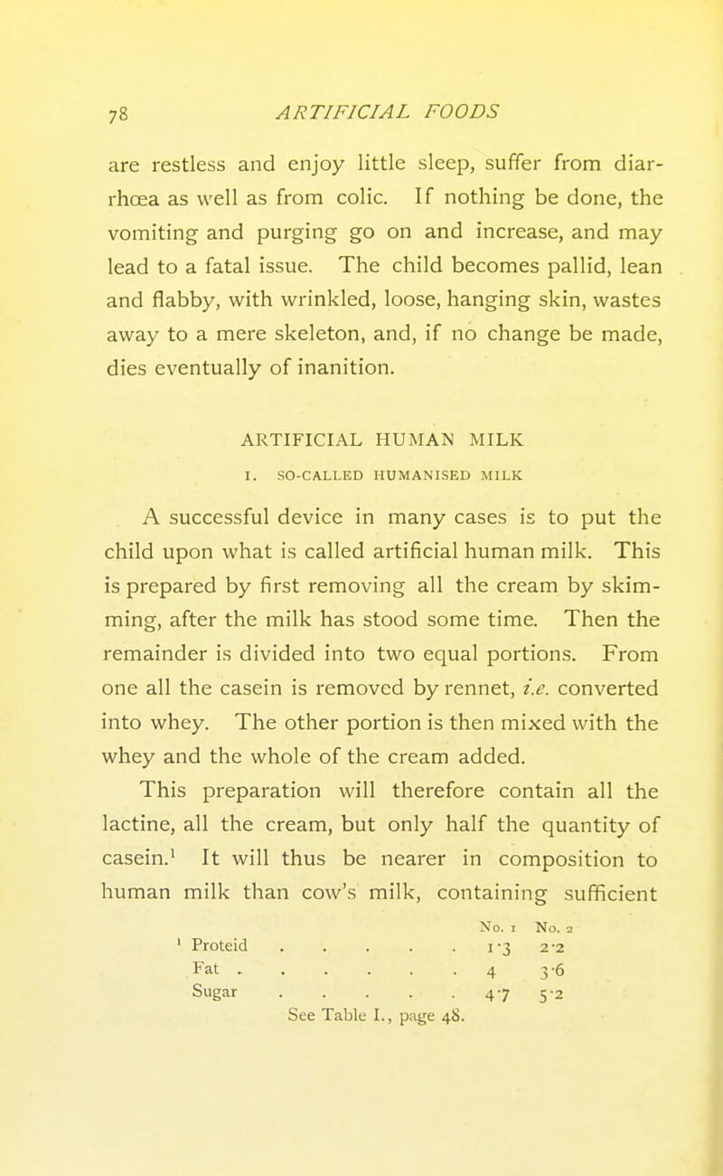 are restless and enjoy little sleep, suffer from diar- rhoea as well as from colic. If nothing be done, the vomiting and purging go on and increase, and may- lead to a fatal issue. The child becomes pallid, lean and flabby, with wrinkled, loose, hanging skin, wastes away to a mere skeleton, and, if no change be made, dies eventually of inanition. A successful device in many cases is to put the child upon what is called artificial human milk. This is prepared by first removing all the cream by skim- ming, after the milk has stood some time. Then the remainder is divided into two equal portions. From one all the casein is removed by rennet, i.e. converted into whey. The other portion is then mixed with the whey and the whole of the cream added. This preparation will therefore contain all the lactine, all the cream, but only half the quantity of casein.' It will thus be nearer in composition to human milk than cow's milk, containing sufficient ARTIFICIAL HUMAN MILK I. SO-CALLED HUMANISED MILK ' Proteid Fat . Sugar No. I No. 2 1-3 2-2 4 3-6 47 5-2 See Table I., page 48.
