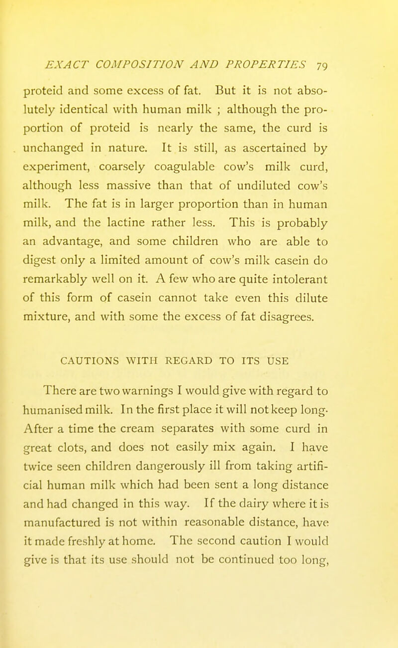 proteid and some excess of fat. But it is not abso- lutely identical with human milk ; although the pro- portion of proteid is nearly the same, the curd is unchanged in nature. It is still, as ascertained by experiment, coarsely coagulable cow's milk curd, although less massive than that of undiluted cow's milk. The fat is in larger proportion than in human milk, and the lactine rather less. This is probably an advantage, and some children who are able to digest only a limited amount of cow's milk casein do remarkably well on it. A few who are quite intolerant of this form of casein cannot take even this dilute mixture, and with some the excess of fat disagrees. CAUTIONS WITH REGARD TO ITS USE There are two warnings I would give with regard to humanised milk. In the first place it will not keep long- After a time the cream separates with some curd in great clots, and does not easily mix again. I have twice seen children dangerously ill from taking artifi- cial human milk which had been sent a long distance and had changed in this way. If the dairy where it is manufactured is not within reasonable distance, have it made freshly at home. The second caution I would give is that its use should not be continued too long.