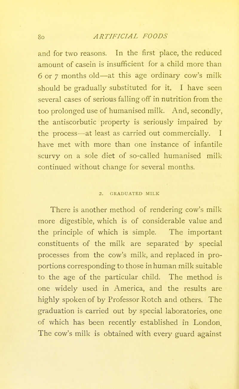 and for two reasons. In the first place, the reduced amount of casein is insufficient for a child more than 6 or 7 months old—at this age ordinary cow's milk should be gradually substituted for it. I have seen several cases of serious falling off in nutrition from the too prolonged use of humanised milk. And, secondly, the antiscorbutic property is seriously impaired by the process—at least as carried out commercially. I have met with more than one instance of infantile scurvy on a sole diet of so-called humanised milk continued without change for several months. 2. GRADUATED MILK There is another method of rendering cow's milk more digestible, which is of considerable value and the principle of which is simple. The important constituents of the milk are separated by special processes from the cow's milk, and replaced in pro- portions corresponding to those inhuman milk suitable to the age of the particular child. The method is one widely used in America, and the results are highly spoken of by Professor Rotch and others. The graduation is carried out by special laboratories, one of which has been recently established in London. The cow's milk is obtained with every guard against