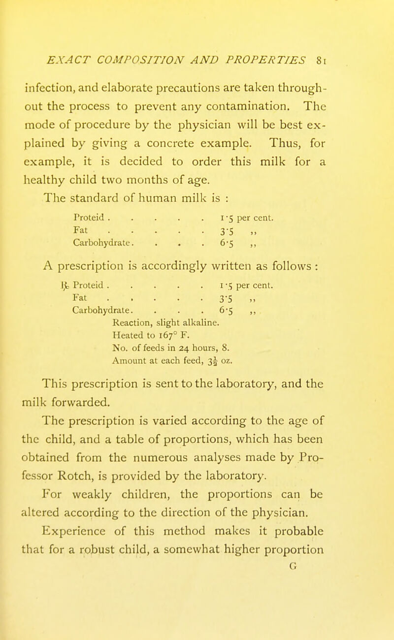 infection, and elaborate precautions are taken through- out the process to prevent any contamination. The mode of procedure by the physician will be best ex- plained by giving a concrete example. Thus, for example, it is decided to order this milk for a healthy child two months of age. The standard of human milk is : Proteid . . . . .1-5 per cent. Fat 3-5 „ Carbohydrate. . . . 6*5 ,, A prescription is accordingly written as follows : Ijt Proteid . . . . . i '5 per cent. Fat 3-5 „ Carbohydrate. . . . 6-5 ,, Reaction, slight alkaline. Heated to 167° F. No. of feeds in 24 hours, 8. Amount at each feed, 35 oz. This prescription is sent to the laboratory, and the milk forwarded. The prescription is varied according to the age of the child, and a table of proportions, which has been obtained from the numerous analyses made by Pro- fessor Rotch, is provided by the laboratory. For weakly children, the proportions can be altered according to the direction of the physician. Experience of this method makes it probable that for a robust child, a somewhat higher proportion G