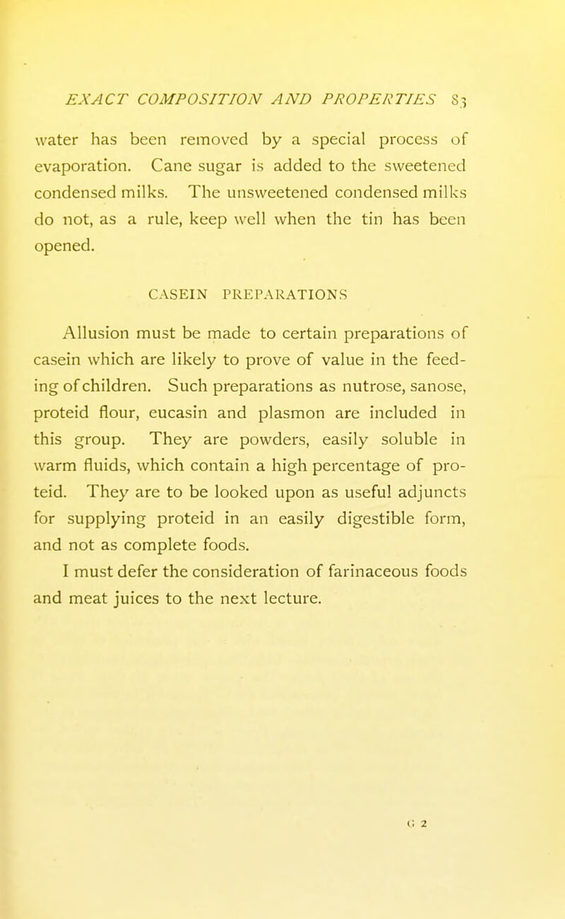 water has been removed by a special process of evaporation. Cane sugar is added to the sweetened condensed milks. The unsweetened condensed milks do not, as a rule, keep well when the tin has been opened. CASEIN PREPARATIONS Allusion must be made to certain preparations of casein which are likely to prove of value in the feed- ing of children. Such preparations as nutrose, sanose, proteid flour, eucasin and plasmon are included in this group. They are powders, easily soluble in warm fluids, which contain a high percentage of pro- teid. They are to be looked upon as useful adjuncts for supplying proteid in an easily digestible form, and not as complete foods. I must defer the consideration of farinaceous foods and meat juices to the next lecture. u 2