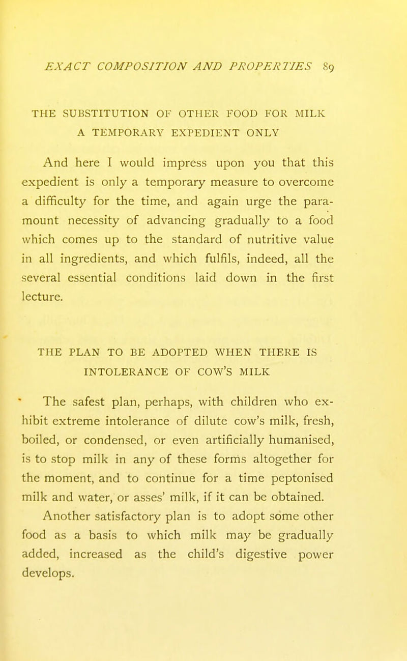 THE SUBSTITUTION OF OTHER FOOD FOR MILK A TEMPORARY EXPEDIENT ONLY And here I would impress upon you that this expedient is only a temporary measure to overcome a difficulty for the time, and again urge the para- mount necessity of advancing gradually to a food which comes up to the standard of nutritive value in all ingredients, and which fulfils, indeed, all the several essential conditions laid down in the first lecture. THE PLAN TO BE ADOPTED WHEN THERE IS INTOLERANCE OF COW'S MILK The safest plan, perhaps, with children who ex- hibit extreme intolerance of dilute cow's milk, fresh, boiled, or condensed, or even artificially humanised, is to stop milk in any of these fornis altogether for the moment, and to continue for a time peptonised milk and water, or asses' milk, if it can be obtained. Another satisfactory plan is to adopt some other food as a basis to which milk may be gradually added, increased as the child's digestive power develops.