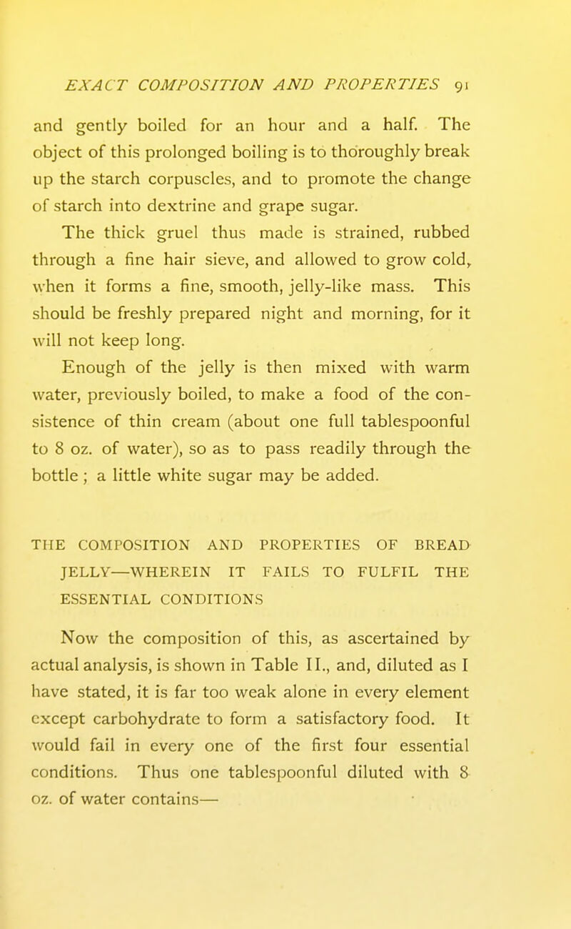 and gently boiled for an hour and a half. The object of this prolonged boiling is to thoroughly break up the starch corpuscles, and to promote the change of starch into dextrine and grape sugar. The thick gruel thus made is strained, rubbed through a fine hair sieve, and allowed to grow cold,, when it forms a fine, smooth, jelly-like mass. This should be freshly prepared night and morning, for it will not keep long. Enough of the jelly is then mixed with warm water, previously boiled, to make a food of the con- sistence of thin cream (about one full tablespoonful to 8 oz. of water), so as to pass readily through the bottle ; a little white sugar may be added. THE COMPOSITION AND PROPERTIES OF BREAD JELLY—WHEREIN IT FAILS TO FULFIL THE ESSENTIAL CONDITIONS Now the composition of this, as ascertained by actual analysis, is shown in Table II., and, diluted as I have stated, it is far too weak alone in every element except carbohydrate to form a satisfactory food. It would fail in every one of the first four essential conditions. Thus one tablespoonful diluted with 8 oz. of water contains—