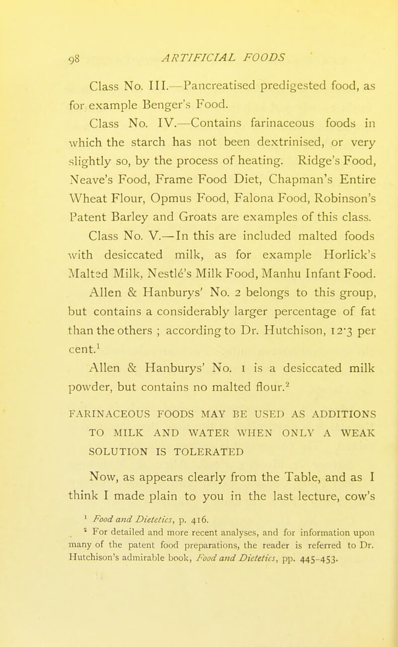 Class No. III.—Pancreatised predigested food, as for example Benger's Food. Class No. IV.—Contains farinaceous foods in which the starch has not been dextrinised, or very slightly so, by the process of heating. Ridge's Food, Neave's Food, Frame Food Diet, Chapman's Entire Wheat Flour, Opmus Food, Falona Food, Robinson's Patent Barley and Groats are examples of this class. Class No. V.—In this are included malted foods with desiccated milk, as for example Horlick's Malted Milk, Nestl6's Milk Food, Manhu Infant Food. Allen & Hanburys' No. 2 belongs to this group, but contains a considerably larger percentage of fat than the others ; according to Dr. Hutchison, I23 per cent.^ Allen & Hanburys' No. i is a desiccated milk powder, but contains no malted flour.- FARINACEOUS FOODS MAY BE USED AS ADDITIONS TO MILK AND WATER WHEN ONLY A WEAK SOLUTION IS TOLERATED Now, as appears clearly from the Table, and as I think I made jDlain to you in the last lecture, cow's ' Food and Dietetics, p. 416. ' For detailed and more recent analyses, and for information upon many of the patent food pieparations, the reader is referred to Dr. Hutchison's admirable book, Food aiid Dietetics, pp. 445-453.