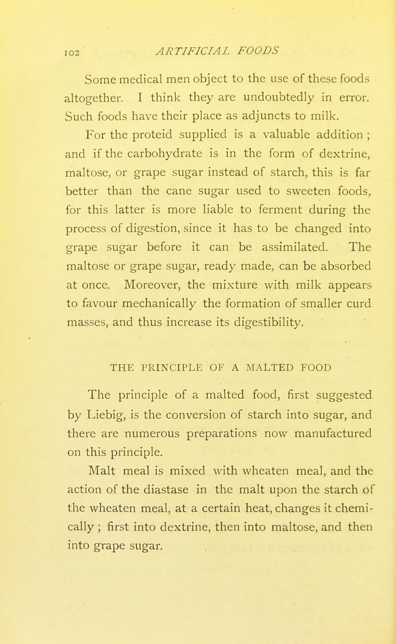 Some medical men object to the use of these foods altogether. I think they are undoubtedly in error. Such foods have their place as adjuncts to milk. For the proteid supplied is a valuable addition ; and if the carbohydrate is in the form of dextrine, maltose, or grape sugar instead of starch, this is far better than the cane sugar used to sweeten foods, for this latter is more liable to ferment during the process of digestion, since it has to be changed into grape sugar before it can be assimilated. The maltose or grape sugar, ready made, can be absorbed at once. Moreover, the mixture with milk appears to favour mechanically the formation of smaller curd masses, and thus increase its digestibility. THE PRINCIPLE OF A MALTED FOOD The principle of a malted food, first suggested by Liebig, is the conversion of starch into sugar, and there are numerous preparations now manufactured on this principle. Malt meal is mixed with wheaten meal, and the action of the diastase in the malt upon the starch of the wheaten meal, at a certain heat, changes it chemi- cally ; first into dextrine, then into maltose, and then into grape sugar.