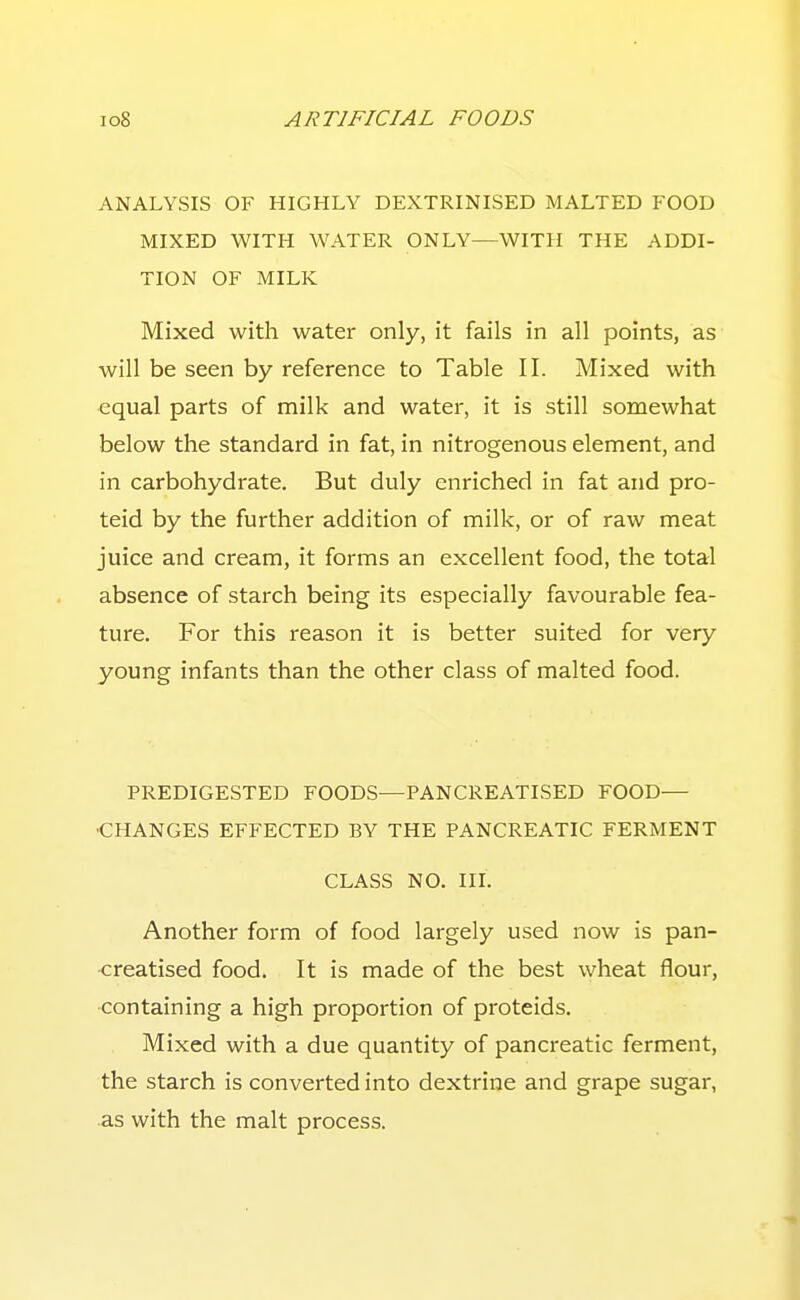 ANALYSIS OF HIGHLY DEXTRINISED MALTED FOOD MIXED WITH WATER ONLY—WITH THE ADDI- TION OF MILK Mixed with water only, it fails in all points, as will be seen by reference to Table II. Mixed with equal parts of milk and water, it is still somewhat below the standard in fat, in nitrogenous element, and in carbohydrate. But duly enriched in fat and pro- teid by the further addition of milk, or of raw meat juice and cream, it forms an excellent food, the total absence of starch being its especially favourable fea- ture. For this reason it is better suited for very young infants than the other class of malted food. PREDIGESTED FOODS—PANCREATISED FOOD— •CHANGES EFFECTED BY THE PANCREATIC FERMENT CLASS NO. in. Another form of food largely used now is pan- creatised food. It is made of the best wheat flour, containing a high proportion of proteids. Mixed with a due quantity of pancreatic ferment, the starch is converted into dextrine and grape sugar, as with the malt process.