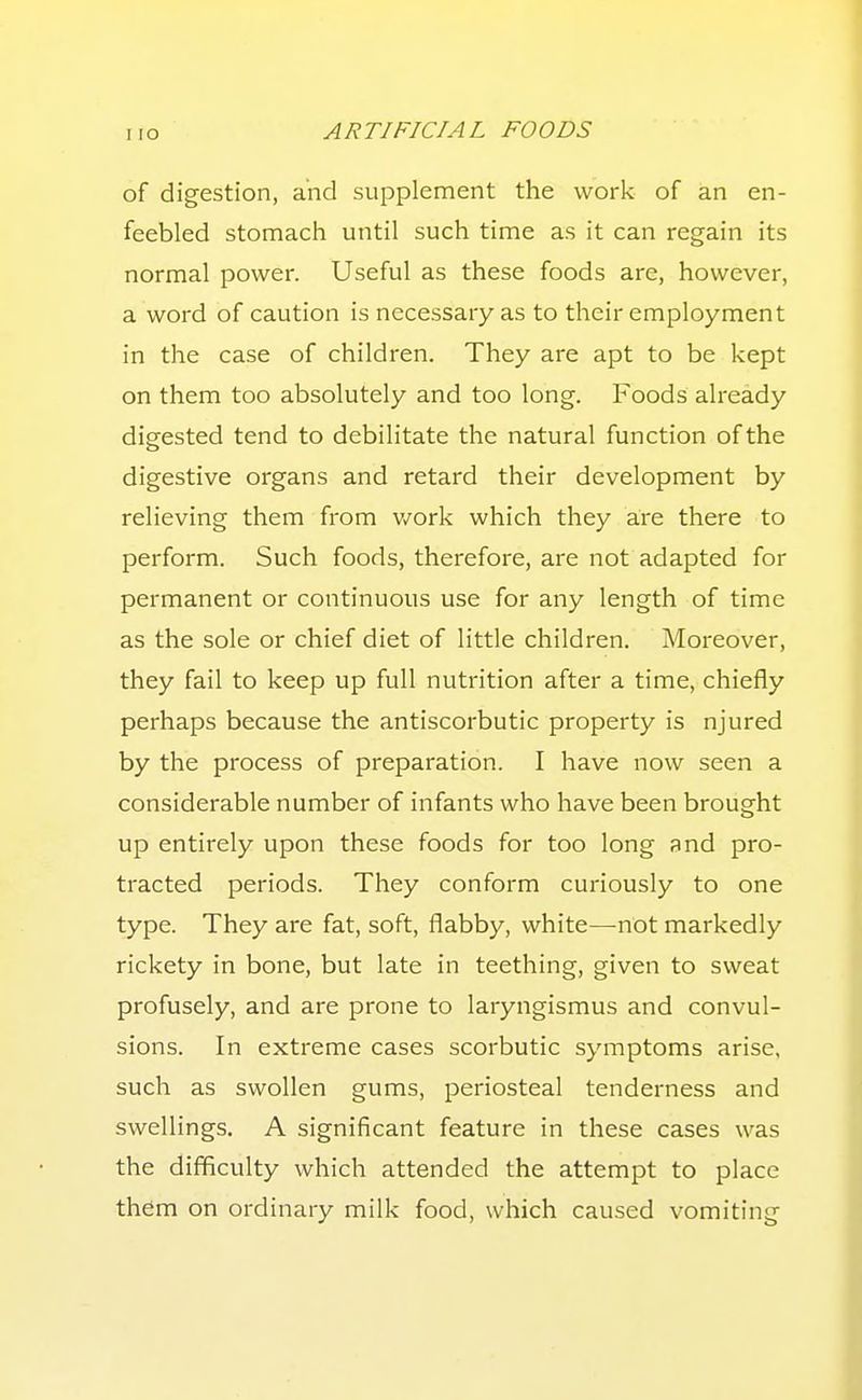 of digestion, and supplement the work of an en- feebled stomach until such time as it can regain its normal power. Useful as these foods are, however, a word of caution is necessary as to their employment in the case of children. They are apt to be kept on them too absolutely and too long. Foods already digested tend to debilitate the natural function of the digestive organs and retard their development by relieving them from v/ork which they are there to perform. Such foods, therefore, are not adapted for permanent or continuous use for any length of time as the sole or chief diet of little children. Moreover, they fail to keep up full nutrition after a time, chiefly perhaps because the antiscorbutic property is njured by the process of preparation. I have now seen a considerable number of infants who have been brought up entirely upon these foods for too long and pro- tracted periods. They conform curiously to one type. They are fat, soft, flabby, white—-not markedly rickety in bone, but late in teething, given to sweat profusely, and are prone to laryngismus and convul- sions. In extreme cases scorbutic symptoms arise, such as swollen gums, periosteal tenderness and swellings. A significant feature in these cases was the difficulty which attended the attempt to place them on ordinary milk food, which caused vomiting