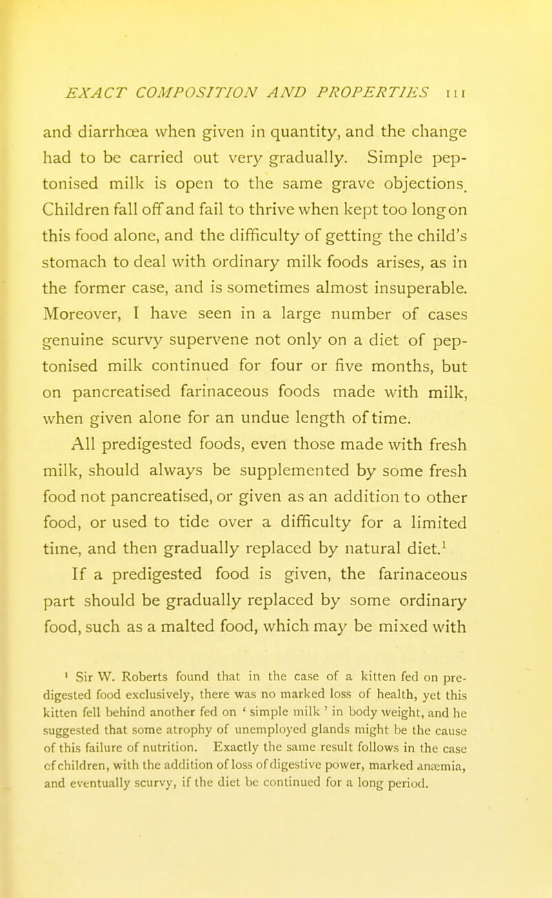 and diarrhoea when given in quantity, and the change had to be carried out very gradually. Simple pep- tonised milk is open to the same grave objections. Children fall off and fail to thrive when kept too long on this food alone, and the difficulty of getting the child's stomach to deal with ordinary milk foods arises, as in the former case, and is sometimes almost insuperable. Moreover, I have seen in a large number of cases genuine scurvy supervene not only on a diet of pep- tonised milk continued for four or five months, but on pancreatised farinaceous foods made with milk, when given alone for an undue length of time. All predigested foods, even those made with fresh milk, should always be supplemented by some fresh food not pancreatised, or given as an addition to other food, or used to tide over a difficulty for a limited time, and then gradually replaced by natural diet.^ If a predigested food is given, the farinaceous part should be gradually replaced by some ordinary food, such as a malted food, which may be mixed with ' Sir W. Roberts found that in the case of a kitten fed on pre- digested food exclusively, there was no marked loss of health, yet this kitten fell behind another fed on ' simple milk ' in body weight, and he suggested that some atrophy of unemployed glands might be the cause of this failure of nutrition. Exactly the same result follows in the case cf children, with the addition of loss of digestive power, marked antximia, and eventually scurvy, if the diet be continued for a long period.