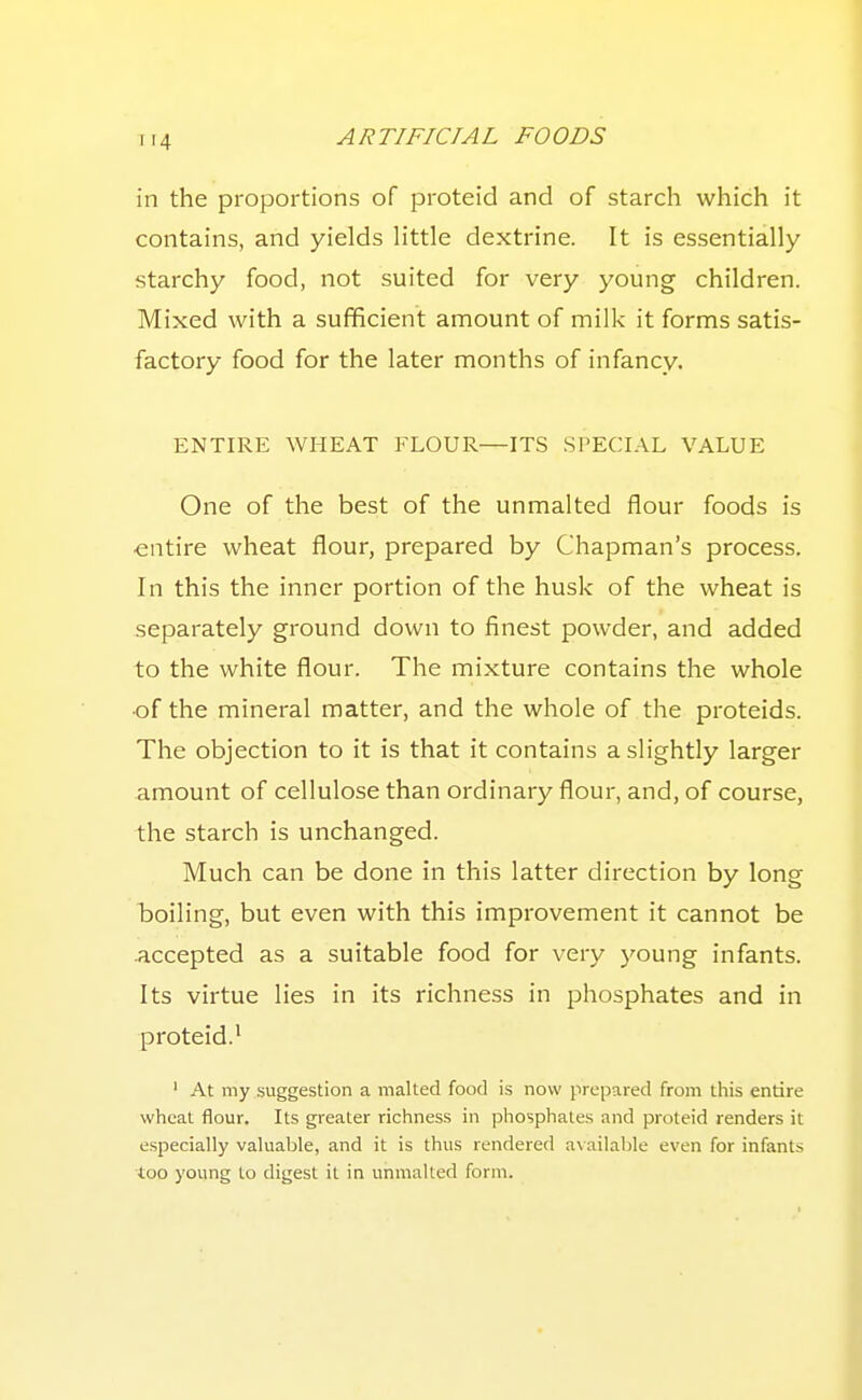 in the proportions of proteid and of starch which it contains, and yields little dextrine. It is essentially starchy food, not suited for very young children. Mixed with a sufficient amount of milk it forms satis- factory food for the later months of infancy. ENTIRE WHEAT FLOUR—ITS .SPECIAL VALUE One of the best of the unmalted flour foods is •entire wheat flour, prepared by Chapman's process. In this the inner portion of the husk of the wheat is separately ground down to finest powder, and added to the white flour. The mixture contains the whole •of the mineral matter, and the whole of the proteids. The objection to it is that it contains a slightly larger amount of cellulose than ordinary flour, and, of course, the starch is unchanged. Much can be done in this latter direction by long boiling, but even with this improvement it cannot be -accepted as a suitable food for very young infants. Its virtue lies in its richness in phosphates and in proteid.^ ' At my suggestion a malted food is now prepared from this entire wheat flour. Its greater richness in phosphates and proteid renders it especially valuable, and it is thus rendered ax ailable even for infants too young to digest it in unmalted form.