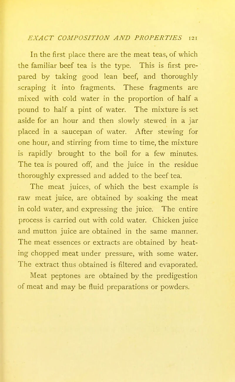 In the first place there are the meat teas, of which the familiar beef tea is the type. This is first pre- pared by taking good lean beef, and thoroughly scraping it into fragments. These fragments are mixed with cold water in the proportion of half a pound to half a pint of water. The mixture is set aside for an hour and then slowly stewed in a jar placed in a saucepan of water. After stewing for one hour, and stirring from time to time, the mixture is rapidly brought to the boil for a few minutes. The tea is poured off, and the juice in the residue thoroughly expressed and added to the beef tea. The meat juices, of which the best example is raw meat juice, are obtained by soaking the meat in cold water, and expressing the juice. The entire process is carried out with cold water. Chicken juice and mutton juice are obtained in the same manner. The meat essences or extracts are obtained by heat- ing chopped meat under pressure, with some water. The extract thus obtained is filtered and evaporated. Meat peptones are obtained by the predigestion of meat and may be fluid preparations or powders.