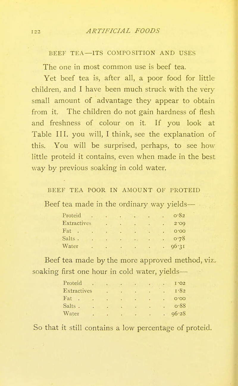 BEEF TEA—ITS COMPOSITION AND USES The one in most common use is beef tea. Yet beef tea is, after all, a poor food for little children, and I have been much struck with the very small amount of advantage they appear to obtain from it. The children do not gain hardness of flesh and freshness of colour on it. If you look at Table III. you will, I think, see the explanation of this. You will be surprised, perhaps, to see how little proteid it contains, even when made in the best way by previous soaking in cold water. BEEF TEA POOR IN AMOUNT OF PROTEID Beef tea made in the ordinary way yields- Proteid 0-82 Extractives ..... 2-09 Fat o-oo Salts 0-78 Water 96-31 Beef tea made by the more approved method, viz, soaking first one hour in cold water, yields— Proteid Extractives Fat . Salts . Water I -02 1-82 0-00 0-88 96-28 So that it still contains a low percentage of proteid.