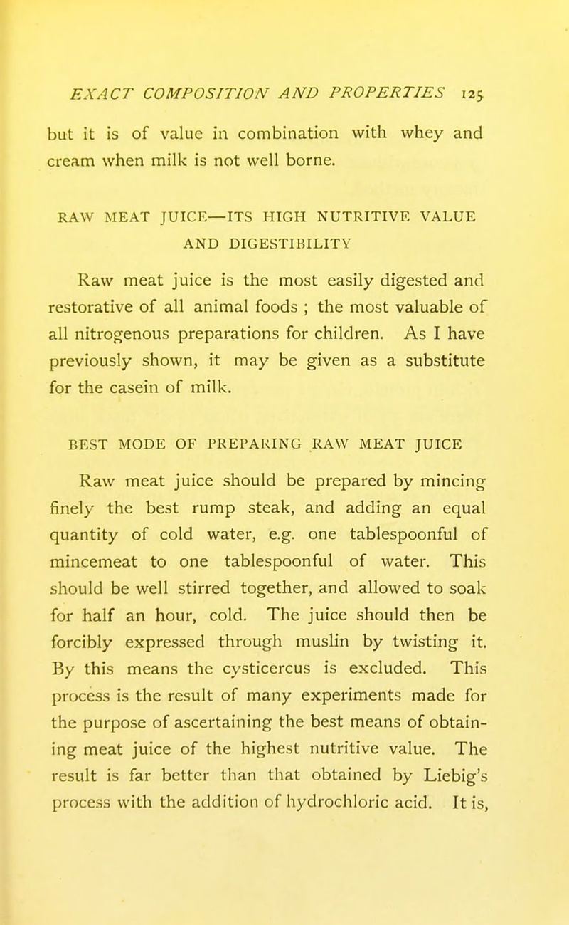 but it is of value in combination with whey and cream when milk is not well borne. RAW MEAT JUICE—ITS HIGH NUTRITIVE VALUE AND DIGESTIBILITY Raw meat juice is the most easily digested and restorative of all animal foods ; the most valuable of all nitrogenous preparations for children. As I have previously shown, it may be given as a substitute for the casein of milk. BEST MODE OF PREPARING RAW MEAT JUICE Raw meat juice should be prepared by mincing finely the best rump steak, and adding an equal quantity of cold water, e.g. one tablespoonful of mincemeat to one tablespoonful of water. This should be well stirred together, and allowed to soak for half an hour, cold. The juice should then be forcibly expressed through muslin by twisting it. By this means the cysticercus is excluded. This process is the result of many experiments made for the purpose of ascertaining the best means of obtain- ing meat juice of the highest nutritive value. The result is far better than that obtained by Liebig's process with the addition of hydrochloric acid. It is,