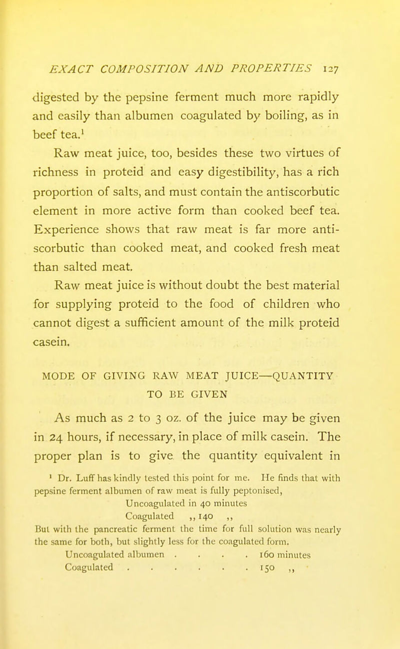 digested by the pepsine ferment much more rapidly and easily than albumen coagulated by boiling, as in beef tea.' Raw meat juice, too, besides these two virtues of richness in proteid and easy digestibility, has a rich proportion of salts, and must contain the antiscorbutic element in more active form than cooked beef tea. Experience shows that raw meat is far more anti- scorbutic than cooked meat, and cooked fresh meat than salted meat. Raw meat juice is without doubt the best material for supplying proteid to the food of children who cannot digest a sufficient amount of the milk proteid casein. MODE OF GIVING RAW MEAT JUICE—QUANTITY TO BE GIVEN As much as 2 to 3 oz. of the juice may be given in 24 hours, if necessary, in place of milk casein. The proper plan is to give the quantity equivalent in ' Dr. Luff has kindly tested this point for me. He finds that with pepsine ferment albumen of raw meat is fully peptonised, Uncoagulated in 40 minutes Coagulated ,, 140 ,, But with the pancreatic ferment the time for full solution was nearly the same for both, but slightly less for the coagulated form. Uncoagulated albumen . . . .160 minutes Coagulated 150 ,,