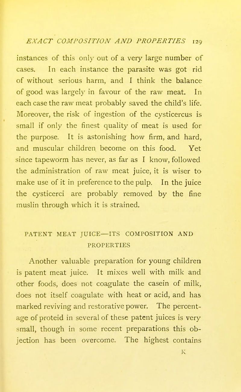 instances of this only out of a very large number of cases. In each instance the parasite was got rid of without serious harm, and I think the balance of good was largely in favour of the raw meat. In each case the raw meat probably saved the child's life. Moreover, the risk of ingestion of the cysticercus is small if only the finest quality of meat is used for the purpose. It is astonishing how firm, and hard, and muscular children become on this food. Yet since tapeworm has never, as far as I know, followed the administration of raw meat juice, it is wiser to make use of it in preference to the pulp. In the juice the cysticerci are probably removed by the fine muslin through which it is strained. PATENT MEAT JUICE—ITS COMPOSITION AND PROPERTIES Another valuable preparation for young children is patent meat juice. It mixes well with milk and other foods, does not coagulate the casein of milk, does not itself coagulate with heat or acid, and has marked reviving and restorative power. The percent- age of proteid in several of these patent juices is very small, though in some recent preparations this ob- jection has been overcome. The highest contains K