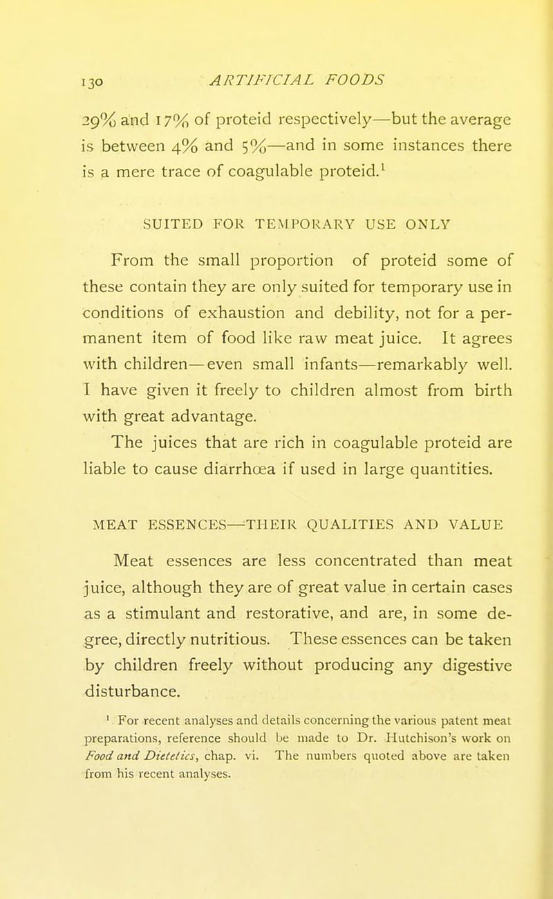 29% and 17% of proteid respectively—but the average is between 4% and 5%—and in some instances there is a mere trace of coagulable proteid.^ SUITED FOR TEMPORARY USE ONLY From the small proportion of proteid some of these contain they are only suited for temporary use in conditions of exhaustion and debility, not for a per- manent item of food like raw meat juice. It agrees with children—even small infants—remarkably well. 1 have given it freely to children almost from birth with great advantage. The juices that are rich in coagulable proteid are liable to cause diarrhoea if used in large quantities. MEAT ESSENCES-^THEIR QUALITIES AND VALUE Meat essences are less concentrated than meat juice, although they are of great value in certain cases as a stimulant and restorative, and are, in some de- gree, directly nutritious. These essences can be taken by children freely without producing any digestive disturbance. ' For recent analyses and details concerning the various patent meat preparations, reference should be made to Dr. Hutchison's work on Food and Dietetics, chap. vi. The numbers quoted above are taken from his recent analyses.