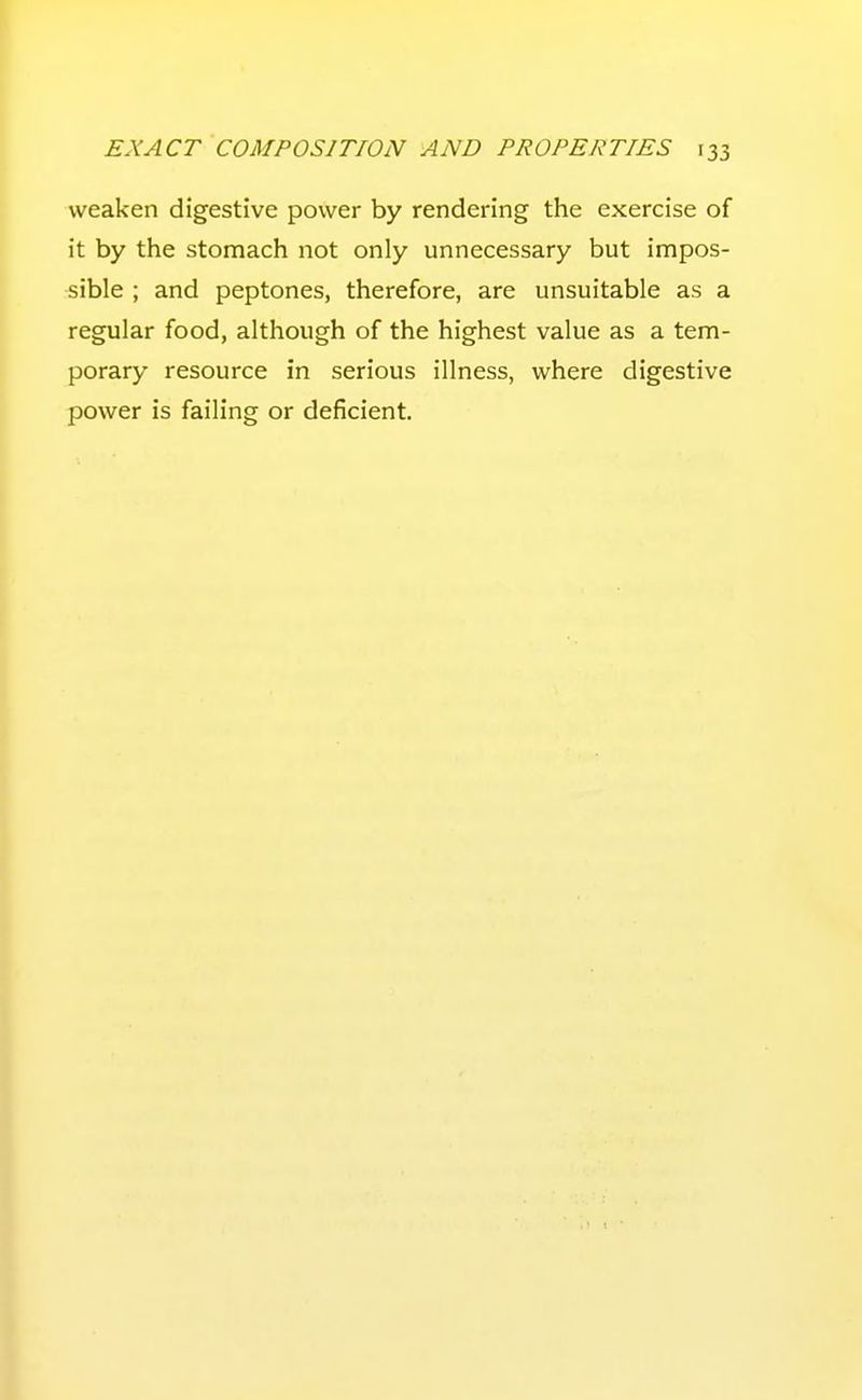 weaken digestive power by rendering the exercise of it by the stomach not only unnecessary but impos- sible ; and peptones, therefore, are unsuitable as a regular food, although of the highest value as a tem- porary resource in serious illness, where digestive power is failing or deficient.
