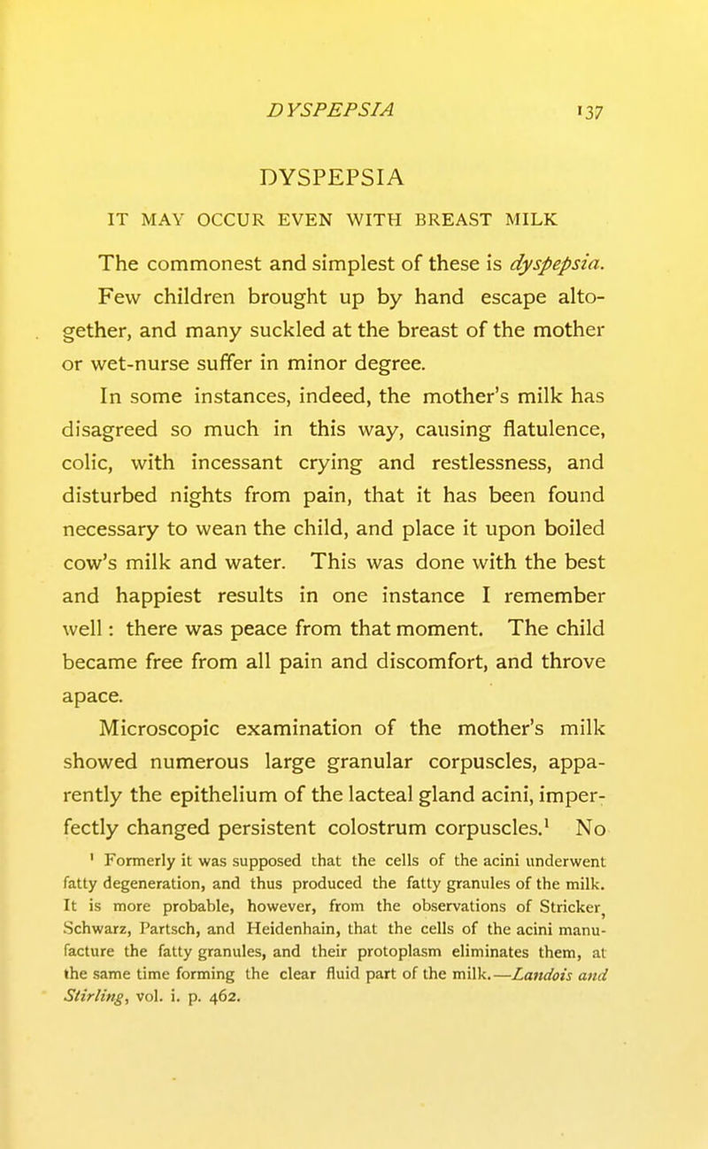 DYSPEPSIA IT MAY OCCUR EVEN WITH BREAST MILK The commonest and simplest of these is dyspepsia. Few children brought up by hand escape alto- gether, and many suckled at the breast of the mother or wet-nurse suffer in minor degree. In some instances, indeed, the mother's milk has disagreed so much in this way, causing flatulence, colic, with incessant crying and restlessness, and disturbed nights from pain, that it has been found necessary to wean the child, and place it upon boiled cow's milk and water. This was done with the best and happiest results in one instance I remember well: there was peace from that moment. The child became free from all pain and discomfort, and throve apace. Microscopic examination of the mother's milk showed numerous large granular corpuscles, appa- rently the epithelium of the lacteal gland acini, imper- fectly changed persistent colostrum corpuscles.' No ' Formerly it was supposed that the cells of the acini underwent fatty degeneration, and thus produced the fatty granules of the milk. It is more probable, however, from the observations of Strieker^ .Schwarz, Partsch, and Heidenhain, that the cells of the acini manu- facture the fatty granules, and their protoplasm eliminates them, at the same time forming the clear fluid part of the milk.—Landois and Stirling, vol. i. p. 462.