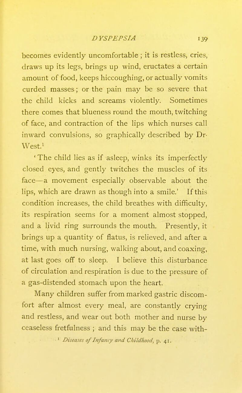 becomes evidently uncomfortable; it is restless, cries, draws up its legs, brings up wind, eructates a certain amount of food, keeps hiccoughing, or actually vomits curded masses; or the pain may be so severe that the child kicks and screams violently. Sometimes there comes that blueness round the mouth, twitching of face, and contraction of the lips which nurses call inward convulsions, so graphically described by Dr- West.i ' The child lies as if asleep, winks its imperfectly closed eyes, and gently twitches the muscles of its face—a movement especially observable about the lips, which are drawn as though into a smile.' If this condition increases, the child breathes with difficulty, its respiration seems for a moment almost stopped, and a livid ring surrounds the mouth. Presently, it brings up a quantity of flatus, is relieved, and after a time, with much nursing, walking about, and coaxing, at last goes off to sleep. I believe this disturbance of circulation and respiration is due to the pressure of a gas-distended stomach upon the heart. Many children suffer from marked gastric discom- fort after almost every meal, are constantly crying and restless, and wear out both mother and nurse by ceaseless fretfulness ; and this may be the case with- •' Diseases of Infancy and Childhood, p. 41.
