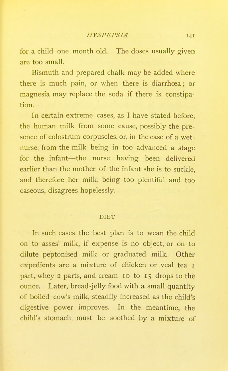 for a child one month old. The doses usually given are too small. Bismuth and prepared chalk may be added where there is much pain, or when there is diarrhoea; or magnesia may replace the soda if there is constipa- tion. In certain extreme cases, as I have stated before, the human milk from some cause, possibly the pre- sence of colostrum corpuscles, or, in the case of a wet- nurse, from the milk being in too advanced a stage for the infant—the nurse having been delivered earlier than the mother of the infant she is to suckle, and therefore her milk, being too plentiful and too caseous, disagrees hopelessly. DIET In such cases the best plan is to wean the child on to asses' milk, if expense is no object, or on to dilute peptonised milk or graduated milk. Other expedients are a mixture of chicken or veal tea i part, whey 2 parts, and cream 10 to 15 drops to the ounce. Later, bread-jelly food with a small quantity of boiled cow's milk, steadily increased as the child's digestive power improves. In the meantime, the child's stomach must be .soothed by a mixture of