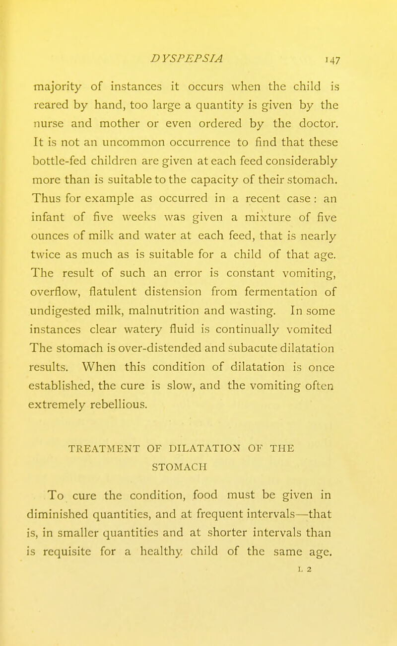 majority of instances it occurs when the child is reared by hand, too large a quantity is given by the nurse and mother or even ordered by the doctor. It is not an uncommon occurrence to find that these bottle-fed children are given at each feed considerably more than is suitable to the capacity of their stomach. Thus for example as occurred in a recent case : an infant of five weeks was given a mixture of five ounces of milk and water at each feed, that is nearly twice as much as is suitable for a child of that age. The result of such an error is constant vomiting, overflow, flatulent distension from fermentation of undigested milk, malnutrition and wasting. In some instances clear watery fluid is continually vomited The stomach is over-distended and subacute dilatation results. When this condition of dilatation is once established, the cure is slow, and the vomiting often extremely rebellious. TREATMENT OF DILATATION OF THE STOMACH To cure the condition, food must be given in diminished quantities, and at frequent intervals—that is, in smaller quantities and at shorter intervals than is requisite for a healthy child of the same age. L 2