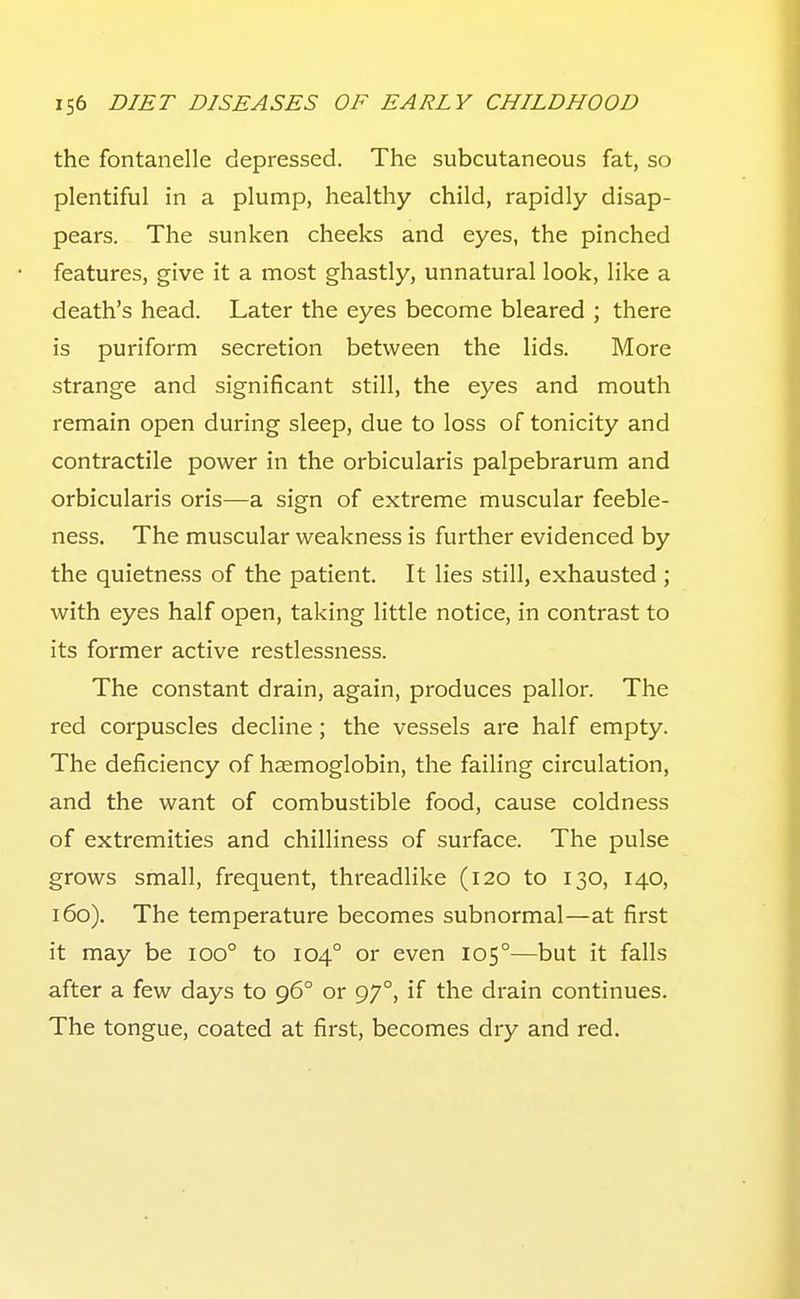 the fontanelle depressed. The subcutaneous fat, so plentiful in a plump, healthy child, rapidly disap- pears. The sunken cheeks and eyes, the pinched features, give it a most ghastly, unnatural look, like a death's head. Later the eyes become bleared ; there is puriform secretion between the lids. More strange and significant still, the eyes and mouth remain open during sleep, due to loss of tonicity and contractile power in the orbicularis palpebrarum and orbicularis oris—a sign of extreme muscular feeble- ness. The muscular weakness is further evidenced by the quietness of the patient. It lies still, exhausted; with eyes half open, taking little notice, in contrast to its former active restlessness. The constant drain, again, produces pallor. The red corpuscles decline; the vessels are half empty. The deficiency of hzemoglobin, the failing circulation, and the want of combustible food, cause coldness of extremities and chilliness of surface. The pulse grows small, frequent, threadlike (120 to 130, 140, 160). The temperature becomes subnormal—at first it may be 100° to 104° or even 105°—but it falls after a few days to 96° or 97°, if the drain continues. The tongue, coated at first, becomes dry and red.