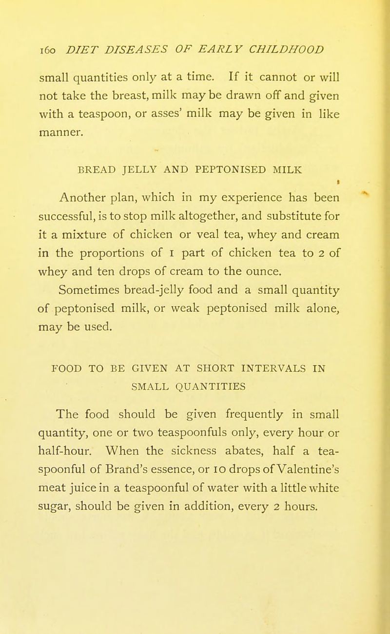 small quantities only at a time. If it cannot or will not take the breast, milk may be drawn off and given with a teaspoon, or asses' milk may be given in like manner. BREAD JELLY AND PEPTONISED MILK Another plan, which in my experience has been successful, is to stop milk altogether, and substitute for it a mixture of chicken or veal tea, whey and cream in the proportions of i part of chicken tea to 2 of whey and ten drops of cream to the ounce. Sometimes bread-jelly food and a small quantity of peptonised milk, or weak peptonised milk alone, may be used. FOOD TO BE GIVEN AT SHORT INTERVALS IN SMALL QUANTITIES The food should be given frequently in small quantity, one or two teaspoonfuls only, every hour or half-hour. When the sickness abates, half a tea- spoonful of Brand's essence, or lo drops of Valentine's meat juice in a teaspoonful of water with a little white