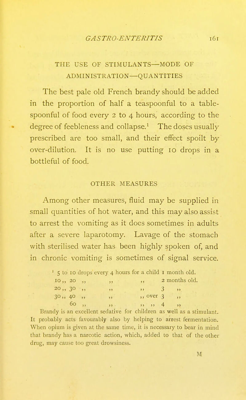 TPIE USE OF STIMULANTS—MODE OF ADMINISTRATION—QUANTITIES The best pale old French brandy should be added in the proportion of half a teaspoonful to a table- spoonful of food every 2 to 4 hours, according to the degree of feebleness and collapse.' The doses usually prescribed are too small, and their effect spoilt by over-dilution. It is no use putting 10 drops in a bottleful of food. OTHER MEASURES Among other measures, fluid may be supplied in small quantities of hot water, and this may also assist to arrest the vomiting as it does sometimes in adults after a severe laparotomy. Lavage of the stomach with sterilised water has been highly spoken of, and in chronic vomiting is sometimes of signal service. ' 5 to 10 drops every 4 hours for a child I month old. 10,, 20 ,, ,, 2 months old. 20,, 30 ,, „ 3 „ 30.> 40 „ „ )> over 3 ,, Brandy is an excellent sedative for children as well as a stimulant. It probably acts favourably also by helping to arrest fermentation. When opium is given at the same time, it is necessary to bear in mind that brandy has a narcotic action, which, added to that of the other drug, may cause too great drowsiness. M