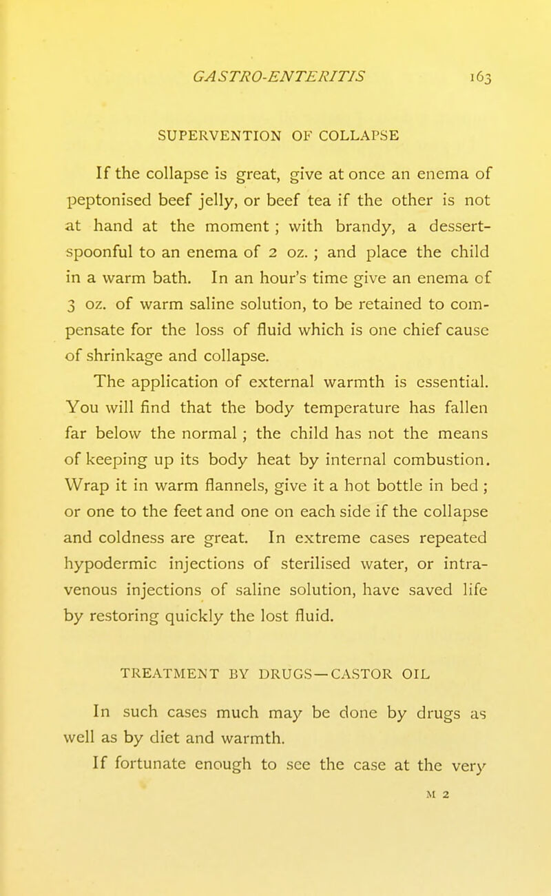 SUPERVENTION OF COLLAPSE If the collapse is great, give at once an enema of peptonised beef jelly, or beef tea if the other is not at hand at the moment; with brandy, a dessert- spoonful to an enema of 2 oz.; and place the child in a warm bath. In an hour's time give an enema of 3 oz. of warm saline solution, to be retained to com- pensate for the loss of fluid which is one chief cause of shrinkage and collapse. The application of external warmth is essential. You will find that the body temperature has fallen far below the normal; the child has not the means of keeping up its body heat by internal combustion. Wrap it in warm flannels, give it a hot bottle in bed ; or one to the feet and one on each side if the collapse and coldness are great. In extreme cases repeated hypodermic injections of sterilised water, or intra- venous injections of saline solution, have saved life by restoring quickly the lost fluid. TREATMENT BY DRUGS—CASTOR OIL In such cases much may be done by drugs as well as by diet and warmth. If fortunate enough to see the case at the very M 2