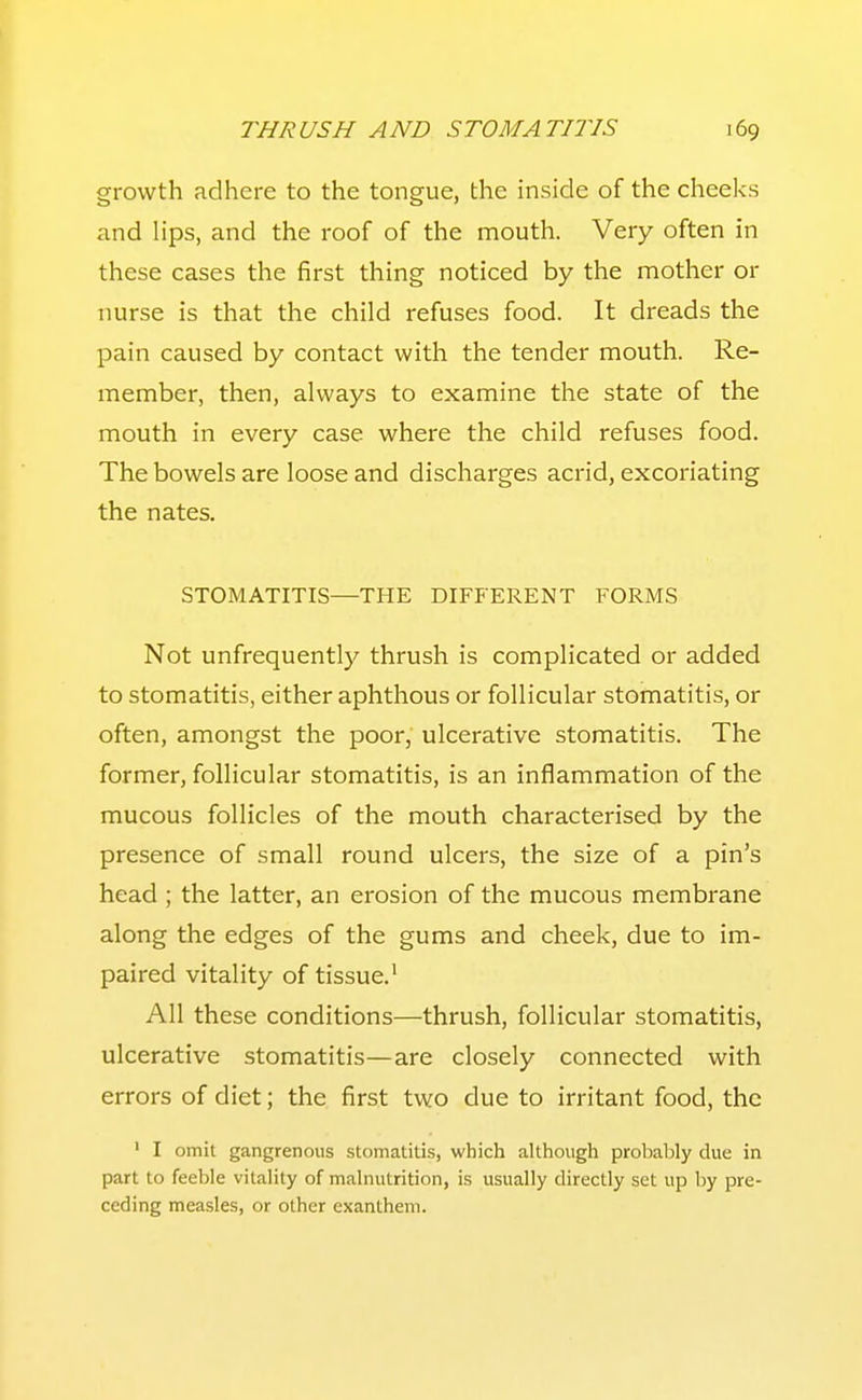 growth adhere to the tongue, the inside of the cheeks and lips, and the roof of the mouth. Very often in these cases the first thing noticed by the mother or nurse is that the child refuses food. It dreads the pain caused by contact with the tender mouth. Re- member, then, always to examine the state of the mouth in every case where the child refuses food. The bowels are loose and discharges acrid, excoriating the nates. STOMATITIS—THE DIFFERENT FORMS Not unfrequently thrush is complicated or added to stomatitis, either aphthous or follicular stomatitis, or often, amongst the poor, ulcerative stomatitis. The former, follicular stomatitis, is an inflammation of the mucous follicles of the mouth characterised by the presence of small round ulcers, the size of a pin's head ; the latter, an erosion of the mucous membrane along the edges of the gums and cheek, due to im- paired vitality of tissue.^ All these conditions—thrush, follicular stomatitis, ulcerative stomatitis—are closely connected with errors of diet; the first two due to irritant food, the ' I omit gangrenous stomatitis, which although probably due in part to feeble vitality of malnutrition, is usually directly set up by pre- ceding measles, or other exanthem.