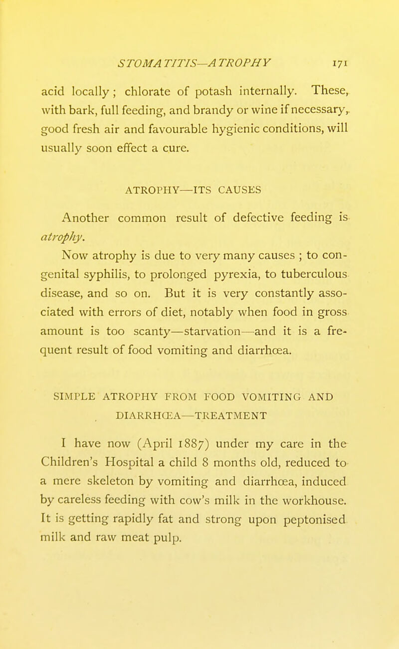 acid locally; chlorate of potash internally. These, with bark, full feeding, and brandy or wine if necessary,, good fresh air and favourable hygienic conditions, will usually soon effect a cure. ATROPHY—ITS CAUSES xA.nother common result of defective feeding is atrophy. Now atrophy is due to very many causes ; to con- genital syphilis, to prolonged pyrexia, to tuberculous disease, and so on. But it is very constantly asso- ciated with errors of diet, notably when food in gross amount is too scanty—starvation—and it is a fre- quent result of food vomiting and diarrhoea. SIMPLE ATROPHY FROM FOOD VOMITING AND DIARRHCEA—TREATMENT I have now (April 1887) under my care in the Children's Hospital a child 8 months old, reduced to- a mere skeleton by vomiting and diarrhoea, induced by careless feeding with cow's milk in the workhouse. It is getting rapidly fat and strong upon peptonised milk and raw meat pulp.
