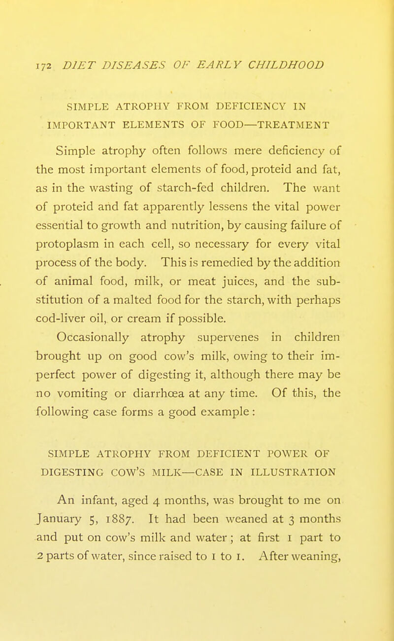 SIMPLE ATROPHY FROM DEFICIENCY IN IMPORTANT ELEMENTS OF FOOD—TREATMENT Simple atrophy often follows mere deficiency of the most important elements of food, proteid and fat, as in the wasting of starch-fed children. The want of proteid aiid fat apparently lessens the vital power essential to growth and nutrition, by causing failure of protoplasm in each cell, so necessary for every vital process of the body. This is remedied by the addition of animal food, milk, or meat juices, and the sub- stitution of a malted food for the starch, with perhaps cod-liver oil, or cream if possible. Occasionally atrophy supervenes in children brought up on good cow's milk, owing to their im- perfect power of digesting it, although there may be no vomiting or diarrhoea at any time. Of this, the following case forms a good example : SIMPLE ATROPHY FROM DEFICIENT POWER OF DIGESTING cow's MILK—CASE IN ILLUSTRATION An infant, aged 4 months, was brought to me on January 5, 1887. It had been weaned at 3 months and put on cow's milk and water; at first i part to 2 parts of water, since raised to i to i. After weaning,