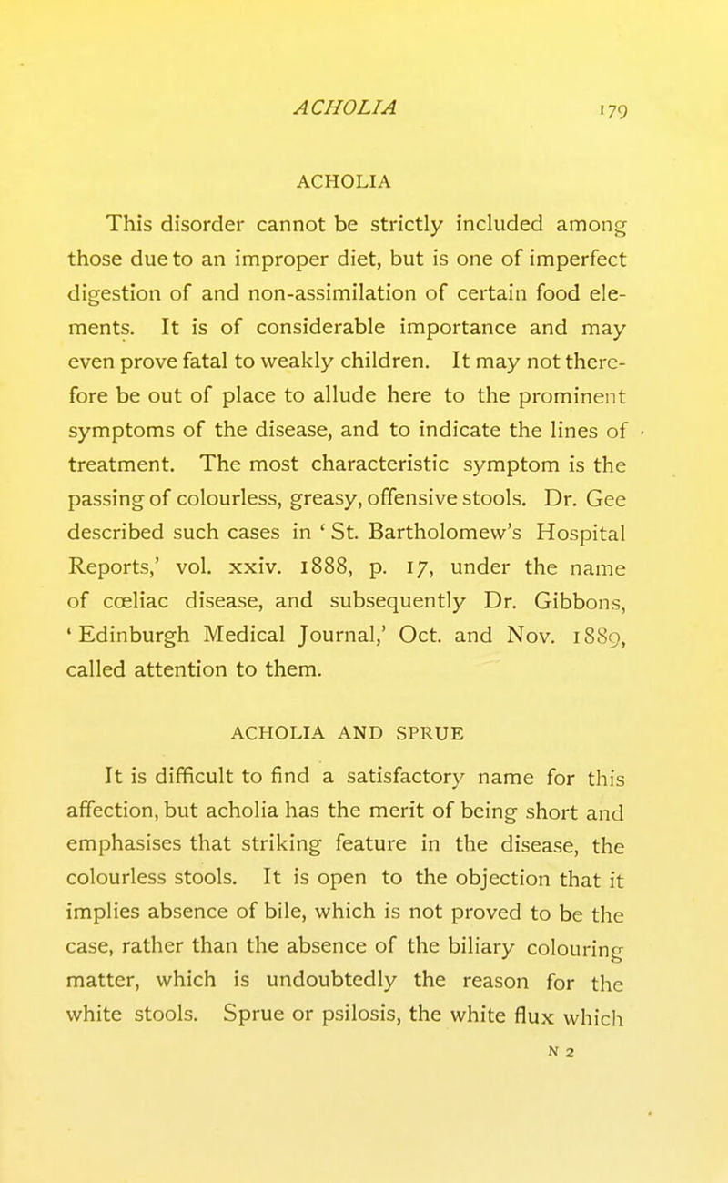 ACHOLIA This disorder cannot be strictly included among those due to an improper diet, but is one of imperfect digestion of and non-assimilation of certain food ele- ments. It is of considerable importance and may- even prove fatal to weakly children. It may not there- fore be out of place to allude here to the prominent symptoms of the disease, and to indicate the lines of treatment. The most characteristic symptom is the passing of colourless, greasy, offensive stools. Dr. Gee described such cases in ' St. Bartholomew's Hospital Reports,' vol. xxiv. 1888, p. 17, under the name of coeliac disease, and subsequently Dr. Gibbons, 'Edinburgh Medical Journal,' Oct. and Nov. 1889, called attention to them. ACHOLIA AND SPRUE It is difficult to find a satisfactory name for this affection, but acholia has the merit of being short and emphasises that striking feature in the disease, the colourless stools. It is open to the objection that it implies absence of bile, which is not proved to be the case, rather than the absence of the biliary colouring matter, which is undoubtedly the reason for the white stools. Sprue or psilosis, the white flux which N 2
