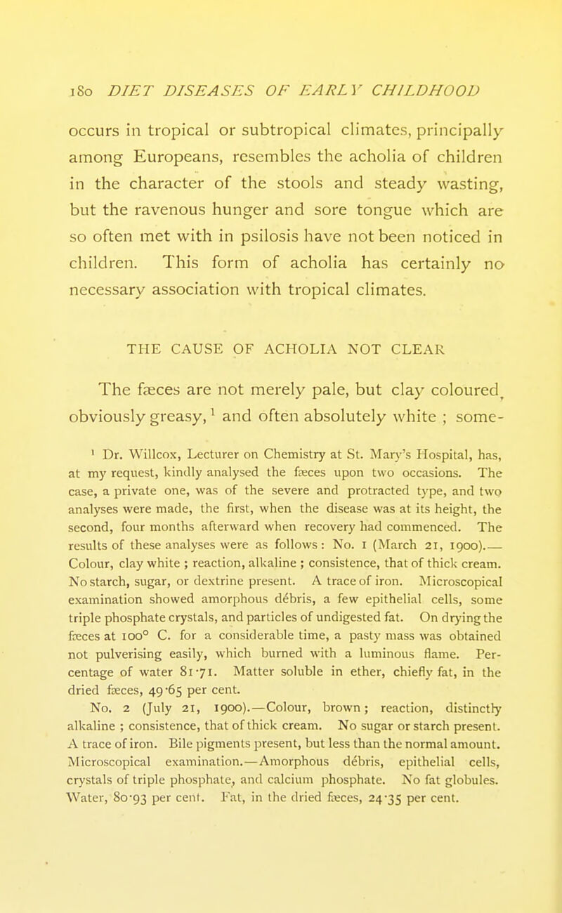 occurs in tropical or subtropical climates, principally among Europeans, resembles the acholia of children in the character of the stools and steady wasting, but the ravenous hunger and sore tongue which are so often met with in psilosis have not been noticed in children. This form of acholia has certainly no necessary association with tropical climates. THE CAUSE OF ACHOLIA NOT CLEAR The faeces are not merely pale, but clay coloured, obviously greasy, ^ and often absolutely white ; some- ' Dr. Willcox, Lecturer on Chemistry at St. Mary's Hospital, has, at my request, kindly analysed the fasces upon two occasions. The case, a private one, was of the severe and protracted type, and two analyses were made, the first, when the disease was at its height, the second, four months afterward when recovery had commenced. The results of these analyses were as follows: No. I (March 21, 1900) Colour, clay white ; reaction, alkaline ; consistence, that of thick cream. No starch, sugar, or dextrine present. A trace of iron. Microscopical examination showed amorphous debris, a few epithelial cells, some triple phosphate crystals, and particles of undigested fat. On dr>'ing the fteces at 100° C. for a considerable time, a pasty mass was obtained not pulverising easily, which burned with a luminous flame. Per- centage of water 8171. Matter soluble in ether, chiefly fat, in the dried fteces, 49*65 per cent. No. 2 (July 21, 1900).—Colour, brown; reaction, distinctly alkaline ; consistence, that of thick cream. No sugar or starch present. A trace of iron. Bile pigments present, but less than the normal amount. Microscopical examination.—Amorphous debris, epithelial cells, crystals of triple phosphate, and calcium phosphate. No fat globules. Water, 8o'93 per cenl. Eat, in the dried fteces, 24-35 P^^ cent.