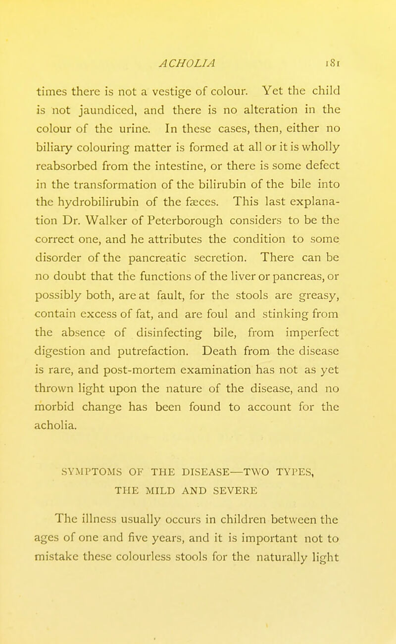 times there is not a vestige of colour. Yet the child is not jaundiced, and there is no alteration in the colour of the urine. In these cases, then, either no biliary colouring matter is formed at all or it is wholly reabsorbed from the intestine, or there is some defect in the transformation of the bilirubin of the bile into the hydrobilirubin of the faeces. This last explana- tion Dr. Walker of Peterborough considers to be the correct one, and he attributes the condition to some disorder of the pancreatic secretion. There can be no doubt that the functions of the liver or pancreas, or possibly both, are at fault, for the stools are greasy, contain excess of fat, and are foul and stinking from the absence of disinfecting bile, from imperfect digestion and putrefaction. Death from the disease is rare, and post-mortem examination has not as yet thrown light upon the nature of the disease, and no morbid change has been found to account for the acholia. SYMPTOMS OF THE DISEASE—TWO TYPES, THE MILD AND SEVERE The illness usually occurs in children between the ages of one and five years, and it is important not to mistake these colourless stools for the naturally light