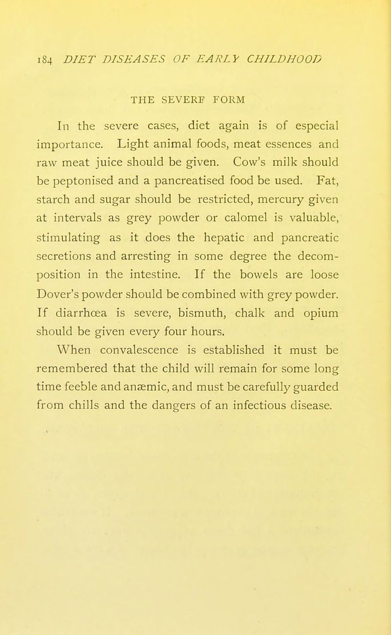 THE SEVERE FORM In the severe cases, diet again is of especial importance. Light animal foods, meat essences and raw meat juice should be given. Cow's milk should be peptonised and a pancreatised food be used. Fat, starch and sugar should be restricted, mercury given at intervals as grey powder or calomel is valuable, stimulating as it does the hepatic and pancreatic secretions and arresting in some degree the decom- position in the intestine. If the bowels are loose Dover's powder should be combined with grey powder. If diarrhoea is severe, bismuth, chalk and opium should be given every four hours. When convalescence is established it must be remembered that the child will remain for some long time feeble and anaemic, and must be carefully guarded from chills and the dangers of an infectious disease.