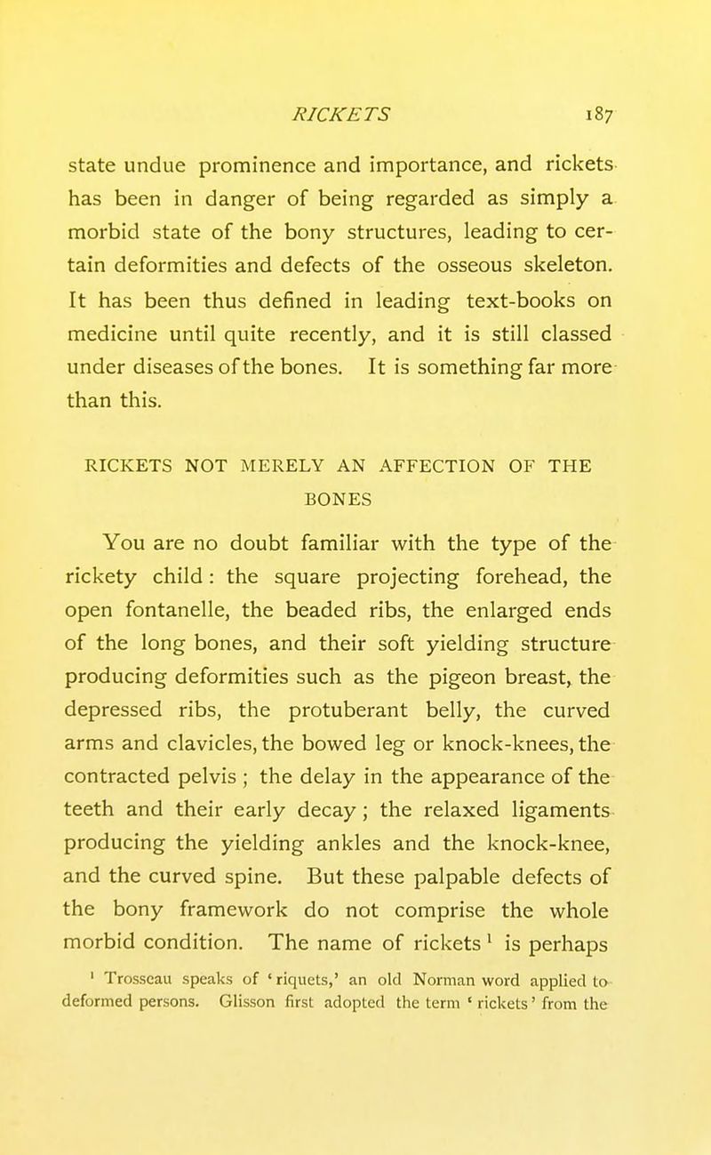 state undue prominence and importance, and rickets has been in danger of being regarded as simply a morbid state of the bony structures, leading to cer- tain deformities and defects of the osseous skeleton. It has been thus defined in leading text-books on medicine until quite recently, and it is still classed under diseases of the bones. It is something far more than this. RICKETS NOT MERELY AN AFFECTION OF THE BONES You are no doubt familiar with the type of the rickety child: the square projecting forehead, the open fontanelle, the beaded ribs, the enlarged ends of the long bones, and their soft yielding structure producing deformities such as the pigeon breast, the depressed ribs, the protuberant belly, the curved arms and clavicles, the bowed leg or knock-knees, the contracted pelvis ; the delay in the appearance of the teeth and their early decay; the relaxed ligaments producing the yielding ankles and the knock-knee, and the curved spine. But these palpable defects of the bony framework do not comprise the whole morbid condition. The name of rickets' is perhaps ' Trosscau speaks of 'riquets,' an old Norman word applied to deformed persons. Glisson first adopted the term ' rickets' from the