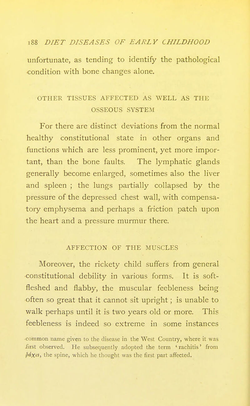 unfortunate, as tending to identify the pathological condition with bone changes alone. OTHER TISSUES AFFECTED AS WELL AS THE OSSEOUS SYSTEM For there are distinct deviations from the normal healthy constitutional state in other organs and functions which are less prominent, yet more impor- tant, than the bone faults. The lymphatic glands generally become enlarged, sometimes also the liver and spleen ; the lungs partially collapsed by the pressure of the depressed chest wall, with compensa- tory emphysema and perhaps a friction patch upon the heart and a pressure murmur there. AFFECTION OF THE MUSCLES Moreover, the rickety child suffers from general ■constitutional debility in various forms. It is soft- fleshed and flabby, the muscular feebleness being often so great that it cannot sit upright; is unable to walk perhaps until it is two years old or more. This feebleness is indeed so extreme in some instances •common name given to the disease in the West Country, where it was iirst observed. He subsequently adopted the term ' rachitis' from ^ciX'J, the spine, which he thought was the first part affected.