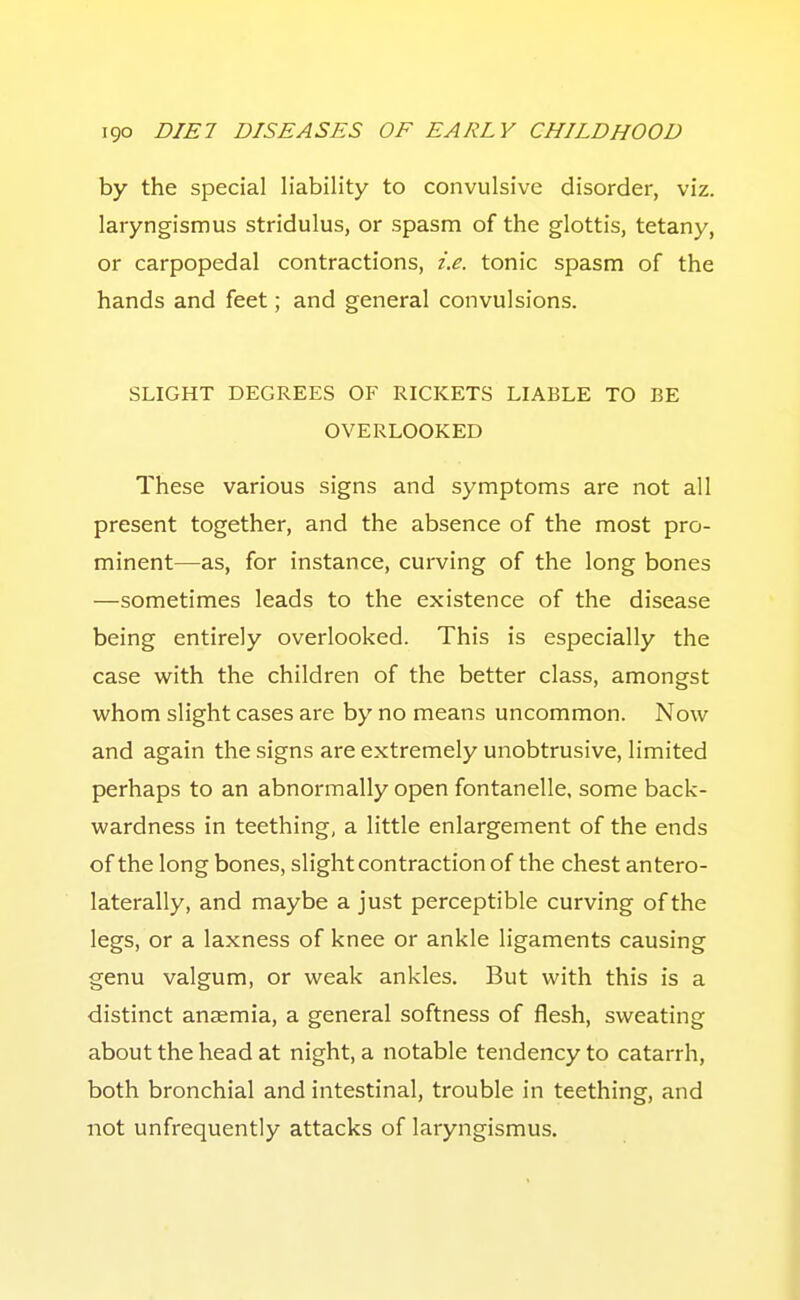 by the special liability to convulsive disorder, viz. laryngismus stridulus, or spasm of the glottis, tetany, or carpopedal contractions, i.e. tonic spasm of the hands and feet; and general convulsions. SLIGHT DEGREES OF RICKETS LIABLE TO BE OVERLOOKED These various signs and symptoms are not all present together, and the absence of the most pro- minent—as, for instance, curving of the long bones —sometimes leads to the existence of the disease being entirely overlooked. This is especially the case with the children of the better class, amongst whom slight cases are by no means uncommon. Now and again the signs are extremely unobtrusive, limited perhaps to an abnormally open fontanelle. some back- wardness in teething, a little enlargement of the ends of the long bones, slight contraction of the chest antero- laterally, and maybe a just perceptible curving of the legs, or a laxness of knee or ankle ligaments causing genu valgum, or weak ankles. But with this is a distinct anaemia, a general softness of flesh, sweating about the head at night, a notable tendency to catarrh, both bronchial and intestinal, trouble in teething, and not unfrequently attacks of laryngismus.